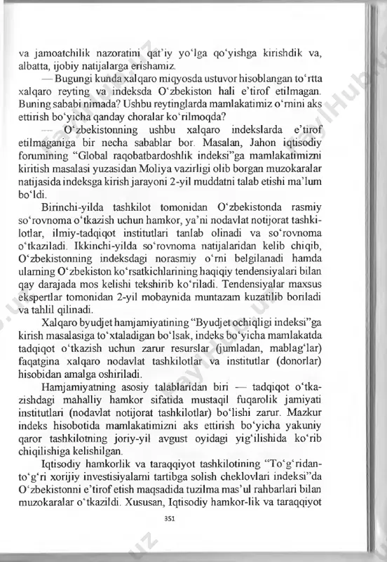agentliklarining metodologiyalarini o‘rganish maqsadida mahalliy hokimliklar hamda vazirlik va idoralar mas’ullari uchun maxsus treninglami boshladik. shu bilan birga, eng asosiy ishimiz qonunlar va boshqa nor- mativ-huquqiy hujjatlarning amaldagi ijrosini, bir so‘z bilan aytganda, qonun ustuvorligini ta’minlashdir. buborada biz parlament 350 va jamoatchilik nazoratini qat’iy yoiga qo‘yishga kirishdik va, albatta, ijobiy natijalarga erishamiz. — bugungi kunda xalqaro miqyosda ustuvor hisoblangan to‘rtta xalqaro reyting va indeksda 0 ‘zbekiston hali e’tirof etilmagan. в uning sababi nimada? ushbu reytinglarda mamlakatimiz o‘mini aks ettirish bo‘yicha qanday choralar ko‘rilmoqda? — 0 ‘zbekistonning ushbu xalqaro indekslarda e’tirof etilmaganiga bir necha sabablar bor. masalan, jahon iqtisodiy forumining “global raqobatbardoshlik indeksi”ga mamlakatimizni kiritish masalasi yuzasidan moliya vazirligi olib borgan muzokaralar natijasidaindeksgakirishjarayoni 2-yil muddatni talab etishi ma’lum boidi. birinchi-yilda tashkilot tomonidan 0 ‘zbekistonda rasmiy so‘rovnomao‘tkazish uchun hamkor, ya’ni nodavlat notijorat tashki- lotlar, ilmiy-tadqiqot institutlari tanlab olinadi va so‘rovnoma o‘tkaziladi. ikkinchi-yilda so‘rovnoma natijalaridan kelib chiqib, 0 ‘zbekistonning indeksdagi norasmiy o‘mi belgilanadi …