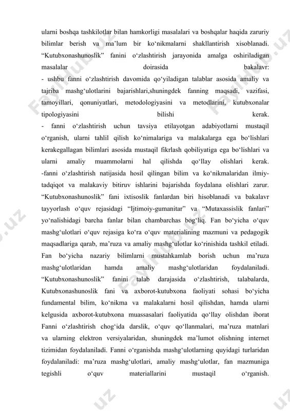 dalaniladi. “kutubxonashunoslik” fanini talab darajasida o‘zlashtirish, talabalarda, kutubxonashunoslik fani va axborot-kutubxona faoliyati sohasi bo‘yicha fundamental bilim, ko‘nikma va malakalarni hosil qilishdan, hamda ularni kelgusida axborot-kutubxona muassasalari faoliyatida qo‘llay olishdan iborat fanni o‘zlashtirish chog‘ida darslik, o‘quv qo‘llanmalari, ma’ruza matnlari va ularning elektron versiyalaridan, shuningdek ma’lumot olishning internet tizimidan foydalaniladi. fanni o‘rganishda mashg‘ulotlarning quyidagi turlaridan foydalaniladi: ma’ruza mashg‘ulotlari, amaliy mashg‘ulotlar, fan mazmuniga tegishli o‘quv materiallarini mustaqil o‘rganish. o‘quv fanini yaxshi o‘zlashtirish uchun uni bayon etish chog‘ida faol o‘qitish usullaridan (muammoli holatlar hosil qilish, jamoaviy tafakkur faoliyatini tashkil etish, shaxsiy topshiriqlar berish), informatsion texnologiyalardan foydalanish ko‘zda tutilgan. talabalarda amaliy ko‘nikmalarni hosil qilish va mustahkamlash uchun amaliy mashg‘ulotlar topshiriqlarini va uy vazifalarini bajarish chog‘ida elektron hisoblash texnikasidan keng foydalanishga e’tibor beriladi. o‘quv fanining talabalar tomonidan o‘zlashtirilishi oraliq nazoratlari (semestr davomida ikki marta) va yakuniy nazorat tadbirlarini o‘tkazish orqali amalga oshiriladi. oraliq va yakuniy nazoratlar mos ravishda fanning ayrim bo‘limlari yoki barcha bo‘limlari bo‘yicha yozma …