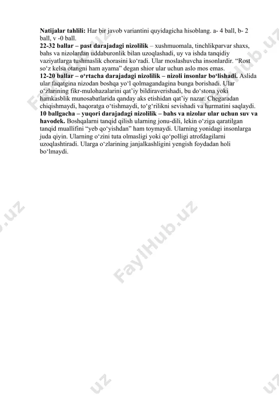 va ishda tanqidiy vaziyatlarga tushmaslik chorasini ko‘radi. ular moslashuvcha insonlardir. “rost so‘z kelsa otangni ham ayama” degan shior ular uchun aslo mos emas. 12-20 ballar – o‘rtacha darajadagi nizolilik – nizoli insonlar bo‘lishadi. aslida ular faqatgina nizodan boshqa yo‘l qolmagandagina bunga borishadi. ular o‘zlarining fikr-mulohazalarini qat’iy bildiraverishadi, bu do‘stona yoki hamkasblik munosabatlarida qanday aks etishidan qat’iy nazar. chegaradan chiqishmaydi, haqoratga o‘tishmaydi, to‘g‘rilikni sevishadi va hurmatini saqlaydi. 10 ballgacha – yuqori darajadagi nizolilik – bahs va nizolar ular uchun suv va havodek. boshqalarni tanqid qilish ularning jonu-dili, lekin o‘ziga qaratilgan tanqid muallifini “yeb qo‘yishdan” ham toymaydi. ularning yonidagi insonlarga juda qiyin. ularning o‘zini tuta olmasligi yoki qo‘polligi atrofdagilarni uzoqlashtiradi. ularga o‘zlarining janjalkashligini yengish foydadan holi bo‘lmaydi.