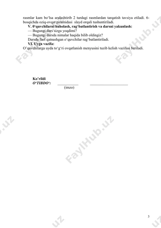 ol ijro etuvchi o‘quvchilarga topshirish kerak. 5-bosqichda iloji bo‘lsa, har bir partaga ham sabzavot-mevalar, ham non va don maxsulotlari, ham sut va go‘sht maxsulotlari rasmlaridan tarqatish kerak, agar rasmlar kam bo‘lsa aralashtirib 2 turdagi rasmlardan tarqatish tavsiya etiladi. 6-bosqichda oziq-ovqat piramidasi slayd orqali tushuntiriladi. v. 0‘quvchilarni baholash, rag‘batlantirish va darsni yakunlash: — bugungi dars sizga yoqdimi? — bugungi darsda nimalar haqida bilib oldingiz? darsda faol qatnashgan o‘quvchilar rag‘batlantiriladi. vi. uyga vazifa: o’quvchilarga uyda to‘g‘ri ovqatlanish menyusini tuzib kelish vazifasi beriladi. ko’rildi o‘tibdo‘: ___________ ____________________ (imzo) 2 image1.jpeg image2.jpeg