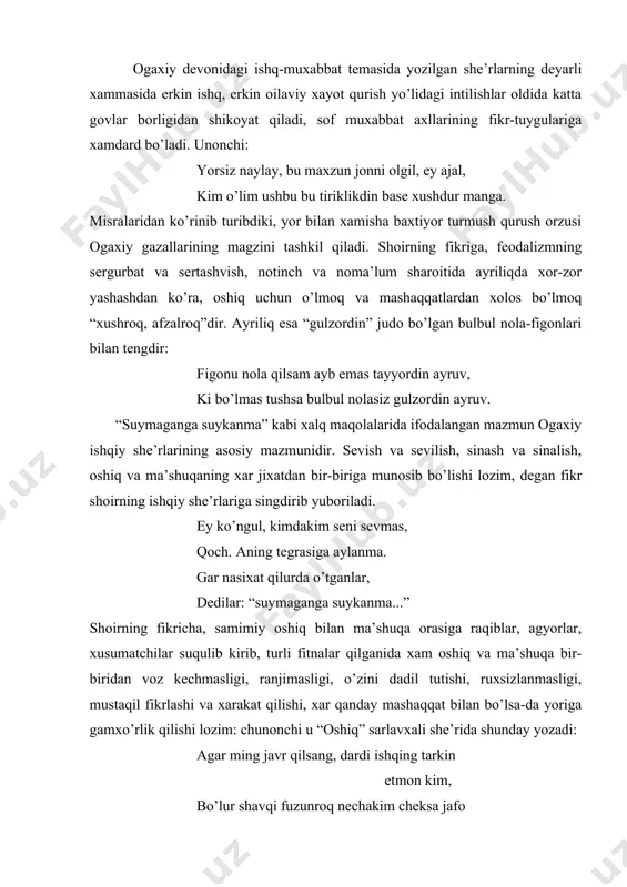 arining fikr-tuygulariga xamdard bo’ladi. unonchi: yorsiz naylay, bu maxzun jonni olgil, ey ajal, kim o’lim ushbu bu tiriklikdin base xushdur manga. misralaridan ko’rinib turibdiki, yor bilan xamisha baxtiyor turmush qurush orzusi ogaxiy gazallarining magzini tashkil qiladi. shoirning fikriga, feodalizmning sergurbat va sertashvish, notinch va noma’lum sharoitida ayriliqda xor-zor yashashdan ko’ra, oshiq uchun o’lmoq va mashaqqatlardan xolos bo’lmoq “xushroq, afzalroq”dir. ayriliq esa “gulzordin” judo bo’lgan bulbul nola-figonlari bilan tengdir: figonu nola qilsam ayb emas tayyordin ayruv, ki bo’lmas tushsa bulbul nolasiz gulzordin ayruv. “suymaganga suykanma” kabi xalq maqolalarida ifodalangan mazmun ogaxiy ishqiy she’rlarining asosiy mazmunidir. sevish va sevilish, sinash va sinalish, oshiq va ma’shuqaning xar jixatdan bir-biriga munosib bo’lishi lozim, degan fikr shoirning ishqiy she’rlariga singdirib yuboriladi. ey ko’ngul, kimdakim seni sevmas, qoch. aning tegrasiga aylanma. gar nasixat qilurda o’tganlar, dedilar: “suymaganga suykanma...” shoirning fikricha, samimiy oshiq bilan ma’shuqa orasiga raqiblar, agyorlar, xusumatchilar suqulib kirib, turli fitnalar qilganida xam oshiq va …