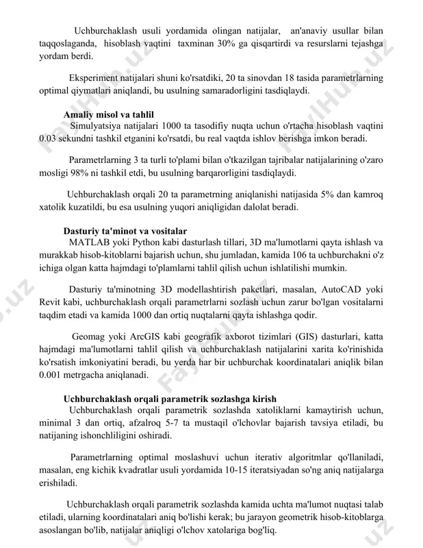 rametrlarning optimal qiymatlari aniqlandi, bu usulning samaradorligini tasdiqlaydi. amaliy misol va tahlil simulyatsiya natijalari 1000 ta tasodifiy nuqta uchun o'rtacha hisoblash vaqtini 0.03 sekundni tashkil etganini ko'rsatdi, bu real vaqtda ishlov berishga imkon beradi. parametrlarning 3 ta turli to'plami bilan o'tkazilgan tajribalar natijalarining o'zaro mosligi 98% ni tashkil etdi, bu usulning barqarorligini tasdiqlaydi. uchburchaklash orqali 20 ta parametrning aniqlanishi natijasida 5% dan kamroq xatolik kuzatildi, bu esa usulning yuqori aniqligidan dalolat beradi. dasturiy ta'minot va vositalar matlab yoki python kabi dasturlash tillari, 3d ma'lumotlarni qayta ishlash va murakkab hisob-kitoblarni bajarish uchun, shu jumladan, kamida 106 ta uchburchakni o'z ichiga olgan katta hajmdagi to'plamlarni tahlil qilish uchun ishlatilishi mumkin. dasturiy ta'minotning 3d modellashtirish paketlari, masalan, autocad yoki revit kabi, uchburchaklash orqali parametrlarni sozlash uchun zarur bo'lgan vositalarni taqdim etadi va kamida 1000 dan ortiq nuqtalarni qayta ishlashga qodir. geomag yoki arcgis kabi geografik axborot tizimlari (gis) dasturlari, katta hajmdagi ma'lumotlarni tahlil …