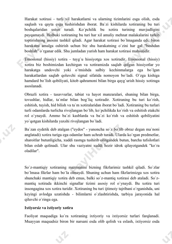 ti va faoliyatining barcha sohalarida qatnashishi tufayli uning nomoyon bo`lish shakllari ham nihoyat darajada har xildir. xotiraning har xil turlari uch xil mezon asosida turlarga bulinadi (birlashtiriladi). 1. ko`proq faoliyatda ko`rinadigan psixik aktivlik xarakteriga ko`ra xotiraning harakat, emosional (hissiy), obrazli va so`z-mantikiy turlari farqlanadi. 2. faoliyat maqsadi xarakteriga ko`ra xotira ixtiyoriy va ixtiyorsiz xotira turlariga bulinadi. 3. materialni qancha esda olib qolish va esda saqlash muddatiga qarab qisqa muddatli, uzoq muddatli, operativ xotira turlariga bo`linadi. harakat, emosional (hissiy), obrazli va so`z-mantiqiy turlari. inson faoliyat ining har xil turlarida psixik faollikning turlicha ko`rinishlari ustun turishi mumkin. shunga ko`ra xotiraning ham ma`lum bir turi xizmat qiladi. bo`lar harakat, emosional (hissiy), obrazli va so`z-mantiqiy xotiralardir. harakat xotirasi - turli xil harakatlarni va ularning tizimlarini esga olish, esda saqlash va qayta esga tushirishdan iborat. ba`zi kishilarda xotiraning bu turi boshqalaridan ustun turadi. ko`pchilik bu xotira turining mavjudligini payqamaydi. holbuki xotiraning bu turi har xil …