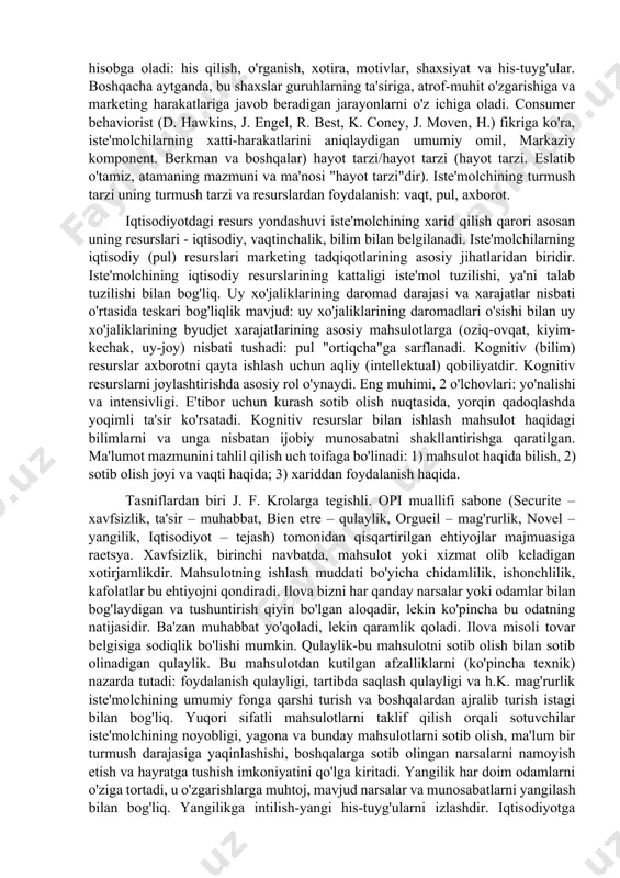 i qayta tushunishga harakat qilish kerak edi. stereotiplar (menda-niyah va xatti-harakatlarda) iste'molchi tanlovini eng faol boshqaradi. ichki iste'mol omillari orasida psixologlar ko'pincha "his-tuyg'ular, ehtiyojlar va munosabatlar" (affect, needs, and attitudes) triadini o'rganadilar. fanda iste'molchilarning xatti-harakatlari (hawkins, anxel va boshqalar), iste'molchilarning xatti-harakatlari (yoki sotib olish qarorlari) omillari ko'pincha ichki va tashqi qismlarga bo'linadi. tashqi omillar tashqi iste'molchiga ta'sir ko'rsatadi: madaniyat, qadriyatlar, demografiya, ijtimoiy maqom, referent guruhlar, oila va uy xo'jaliklari. bu omillar, aslida, iste'molchiga turli o'lchamdagi guruhlarning xilma-xil ta'sirini aks ettiradi. guruh qanchalik ko'p bo'lsa, ular bilvosita iste'molchiga ta'sir qiladi. iste'molchiga guruh ta'sirining darajasi bo'yicha guruhlarning turlari: madaniyat (makro); ijtimoiy sinflar / subkulturalar; malumot guruhlari; uy xo'jaliklari (mikrovliyatsiya). (d. hawkins et al., 1995). iste'molchi qarorlarining ichki omillari iste'molchiga ichki sifatida xos bo'lgan xususiyatlarni hisobga oladi: his qilish, o'rganish, xotira, motivlar, shaxsiyat va his-tuyg'ular. boshqacha aytganda, bu shaxslar guruhlarning ta'siriga, atrof-muhit o'zgarishiga va marketing harakatlariga javob beradigan jarayonlarni o'z ichiga oladi. consumer …
