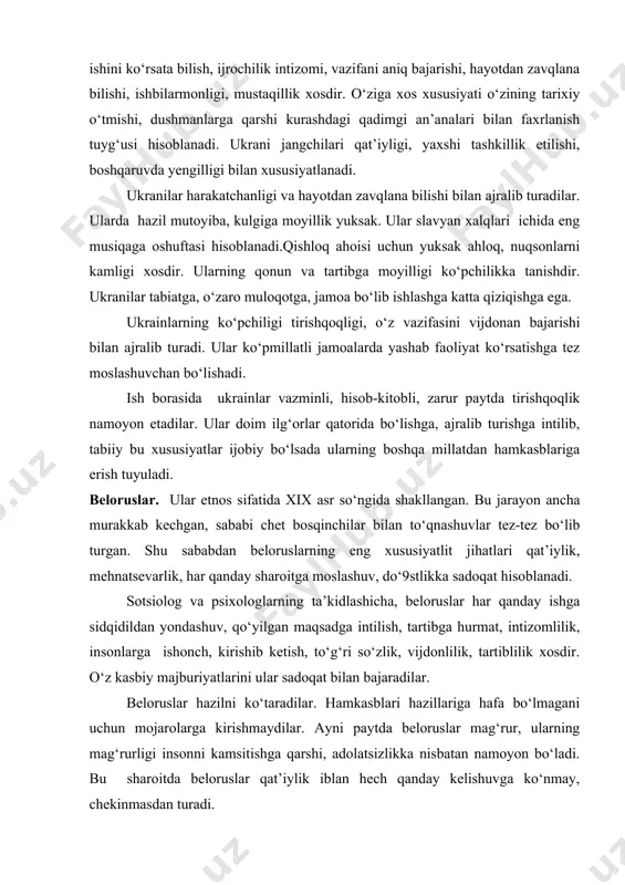 ilarmonligi, mustaqillik xosdir. о‘ziga xos xususiyati о‘zining tarixiy о‘tmishi, dushmanlarga qarshi kurashdagi qadimgi an’analari bilan faxrlanish tuyg‘usi hisoblanadi. ukrani jangchilari qat’iyligi, yaxshi tashkillik etilishi, boshqaruvda yengilligi bilan xususiyatlanadi. ukranilar harakatchanligi va hayotdan zavqlana bilishi bilan ajralib turadilar. ularda hazil mutoyiba, kulgiga moyillik yuksak. ular slavyan xalqlari ichida eng musiqaga oshuftasi hisoblanadi.qishloq ahoisi uchun yuksak ahloq, nuqsonlarni kamligi xosdir. ularning qonun va tartibga moyilligi kо‘pchilikka tanishdir. ukranilar tabiatga, о‘zaro muloqotga, jamoa bо‘lib ishlashga katta qiziqishga ega. ukrainlarning kо‘pchiligi tirishqoqligi, о‘z vazifasini vijdonan bajarishi bilan ajralib turadi. ular kо‘pmillatli jamoalarda yashab faoliyat kо‘rsatishga tez moslashuvchan bо‘lishadi. ish borasida ukrainlar vazminli, hisob-kitobli, zarur paytda tirishqoqlik namoyon etadilar. ular doim ilg‘orlar qatorida bо‘lishga, ajralib turishga intilib, tabiiy bu xususiyatlar ijobiy bо‘lsada ularning boshqa millatdan hamkasblariga erish tuyuladi. beloruslar. ular etnos sifatida xix asr sо‘ngida shakllangan. bu jarayon ancha murakkab kechgan, sababi chet bosqinchilar bilan tо‘qnashuvlar tez-tez bо‘lib turgan. shu sababdan beloruslarning eng xususiyatlit jihatlari …