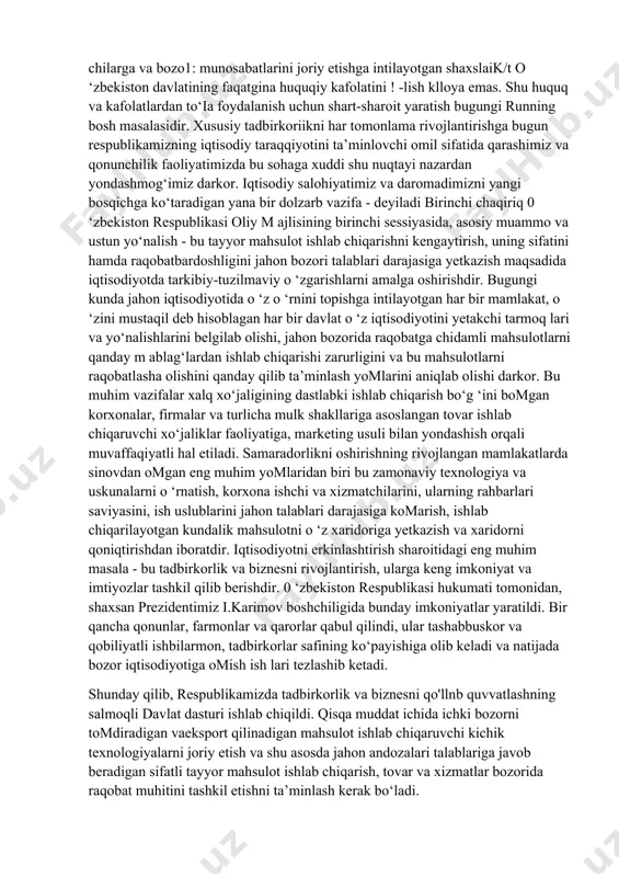 riy elementi sifatida korxonalar faoliyatining samarador bomishini ko‘p jihatdan belgilab beradi. hozirgi vaqtda amaldagi tovar, fond, mehnat birjalari mavjud korxonalarni resurslar bilan ta'm inlash vazifasini to‘liq o‘z zimmalariga olganlaricha yo‘q. bizning nazarimizda, tadbirkorlik va biznes bilan shug'ullamiv* chilarga va bozo1: munosabatlarini joriy etishga intilayotgan shaxslaik/t o ‘zbekiston davlatining faqatgina huquqiy kafolatini ! -lish klloya emas. shu huquq va kafolatlardan to‘ia foydalanish uchun shart-sharoit yaratish bugungi running bosh masalasidir. xususiy tadbirkoriikni har tomonlama rivojlantirishga bugun respublikamizning iqtisodiy taraqqiyotini ta’minlovchi omil sifatida qarashimiz va qonunchilik faoliyatimizda bu sohaga xuddi shu nuqtayi nazardan yondashmog‘imiz darkor. iqtisodiy salohiyatimiz va daromadimizni yangi bosqichga ko‘taradigan yana bir dolzarb vazifa - deyiladi birinchi chaqiriq 0 ‘zbekiston respublikasi oliy m ajlisining birinchi sessiyasida, asosiy muammo va ustun yo‘nalish - bu tayyor mahsulot ishlab chiqarishni kengaytirish, uning sifatini hamda raqobatbardoshligini jahon bozori talablari darajasiga yetkazish maqsadida iqtisodiyotda tarkibiy-tuzil maviy o ‘zgarishlarni amalga oshirishdir. bugungi kunda jahon iqtisodiyotida o ‘z …