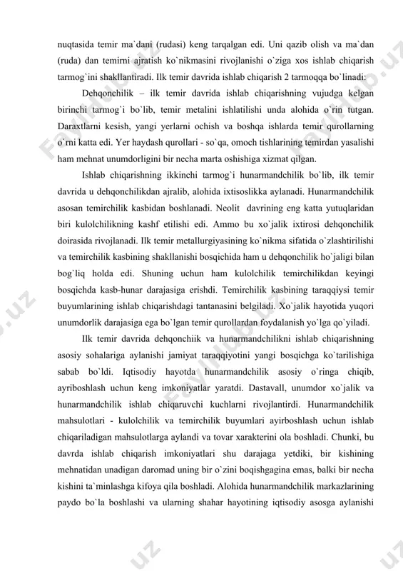 yangi bosqichga ko`tarilishiga sabab bo`ldi. iqtisodiy hayotda hunarmandchilik asosiy o`ringa chiqib, ayriboshlash uchun keng imkoniyatlar yaratdi. dastavall, unumdor xo`jalik va hunarmandchilik ishlab chiqaruvchi kuchlarni rivojlantirdi. hunarmandchilik mahsulotlari - kulolchilik va temirchilik buyumlari ayirboshlash uchun ishlab chiqariladigan mahsulotlarga aylandi va tovar xarakterini ola boshladi. chunki, bu davrda ishlab chiqarish imkoniyatlari shu darajaga yetdiki, bir kishining mehnatidan unadigan daromad uning bir o`zini boqishgagina emas, balki bir necha kishini ta`minlashga kifoya qila boshladi. alohida hunarmandchilik markazlarining paydo bo`la boshlashi va ularning shahar hayotining iqtisodiy asosga aylanishi tufayli savdo munosabatlarini yo`lga qo`yish imkoniyati yaratildi. ko`plab mahsulotlar ishlab chiqarish savdo aloqalarini rivojlanishiga xizmat qildi. ilk temir davrida jamiyat taraqqiyotining yangi bosqichga ko`tarilishi va mehnatning o`zgartiruvchilik mohiyati – dehqonchilik va hunarmandchilik ishlab chiqarishi bilan bog`liq bo`ldi. temir qurollarning ishlatilishi va undan mehnat qurollari sifatida keng foydalanish ko`plab moddiy boyliklarni yaratilishiga olib keldi. natijada ijtimoiy hayotda katta o`zgarishlar ro`y bera boshladi. erkin jamoa xo`jaliklarida jamoa a`zolari orasida …