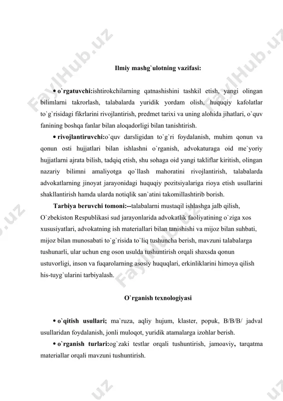 n foydalanish. · o`rganish talablari: auditoriya texnik yoritgichlari bilan ta`minlanishi, texnik vositalardan unumli foydalanish. · monitoring va baholash: og`zaki nazorat, savol-javoblar, blis-so`rov. pedagogik vazifalar: · o`quv jarayonida fanning ahamiyati va uning o`rni bilan tanishtirish, · o`quv fanining tuzilishi va tavsiya etiladigan o`quv-uslubiy qo`llanmalar tafsiloti to`g`risida tushuntirishlar berish: · fan sohasida ishlashning uslubiy va tashkiliy xususiyatlarini ochish, baholash muddati va shakli; o`qitish jarayonini tashkllashtirish, jarayonning umumiy sxemasini tasniflash; · o`qish jarayonning umumiy tasniflash; · o`qitish texnologiyasini rivojlantirish istiqbollarini tasniflash. o`quv faoliyati natijalari: · fanning nomlanishi va vazifasini belgilash; · faoliyatdagi alohida usuli va tashkiliy jihatlarini ochib berish; · o`quv faninig umumiy va tashkiliy tuzilishlari to`g`risida atroflicha tushuntirish berish; · advokatlik faoliyatining o`ziga xos xususiyatlari, advokatning ish materiallari bilan tanishishi va mijoz bilan suhbati kabi asosiy tushunchalarini, fanning asosiy yunalishini beradi; · nazariy bilimlarning to`laligi, tizimliligi, amaliyligi; · amaliy topshiriqlarni bajarishda o`rganilgan tushunchalardan foydalana olish; · kursning asosiy mazmunli yo`nalishi bo`yicha ularni …
