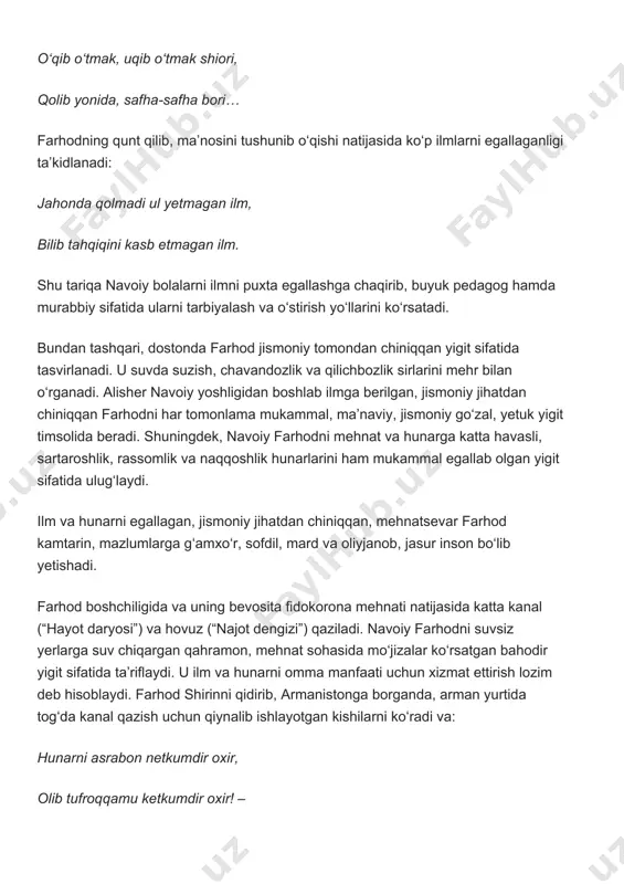 a g‘amxo‘r, sofdil, mard va oliyjanob, jasur inson bo‘lib yetishadi. farhod boshchiligida va uning bevosita fidokorona mehnati natijasida katta kanal (“hayot daryosi”) va hovuz (“najot dengizi”) qaziladi. navoiy farhodni suvsiz yerlarga suv chiqargan qahramon, mehnat sohasida mo‘jizalar ko‘rsatgan bahodir yigit sifatida ta’riflaydi. u ilm va hunarni omma manfaati uchun xizmat ettirish lozim deb hisoblaydi. farhod shirinni qidirib, armanistonga borganda, arman yurtida tog‘da kanal qazish uchun qiynalib ishlayotgan kishilarni ko‘radi va: hunarni asrabon netkumdir oxir, olib tufroqqamu ketkumdir oxir! – deya, o‘z bilimi, hunar va g‘ayratini ishga soladi, kanal qazuvchilar mashaqqatini yengillashtiradi va xalq o‘rtasida katta shuhrat qozonadi. bu qahramonning muhim xislatlari undagi qahramonlik, xalqparvarlik, vatanparvarlik va do‘stlik tuyg‘ularidir. farhod elyurtining obodonligi uchun kurashadi hamda insonlarga ofat keltiruvchi dushmanlarga qarshi jang qilib, ularni mardona yengadi. bundan tashqari, navoiy farhod, shirin va shopur imsolari orqali xalqlar do‘stligi g‘oyasini ilgari suradi. farhodning arman qizi shirinni sevishi va eronlik shopur bilan do‘stlashuvi xalqlar do‘stligi …