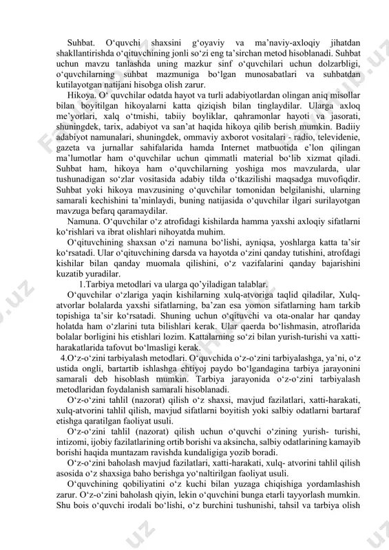 llantirishga ta’sir etuvchi. · xulq-atvorning u yoki bu turini aniqlaydigan odatlarni hosil qilishga ta’sir etuvchi. 2.tarbiya metodlarini turkumlash va tanlash. hozirgi vaqtda o‘ zida tarbiya metodlaridagi yagona maqsad, mazmun va tartiblilikni aks ettiruvchi ko‘proq ob’yektiv va qulay metodlar qo‘llaniladi. ana shunday tavsif bilan bog‘liqlikda tarbiya metodlari uch guruhga bo‘linadi: · shaxs ongini shakllantiruvchi metodlar. · faoliyatni tashkil etish va xulq-atvor tajribalarini shakllantirish metodlari. · xulq-atvorni va faoliyatni rag‘batlantirish metodlari. shaxs ongini shakllantirsh metodlari o‘ quvchilarda ma’ naviy-axloqiy sifatlar, e’tiqod hamda dunyoqarashni shakllantirish maqsadida ularning ongi, his-tuyg‘usi va irodasiga ta’sir ko‘rsatish usullari sanaladi. shaxs ongini shakllantirish (ishontirish) metodlariga quyidagilar kiradi: hikoya, tushuntirish, izohlash, ma'ruza, etik suhbat, nasihat, o‘git, ko‘rsatma, munozara, namuna. bu guruhga mansub metodlarning mohiyati shundaki, ular orqali o‘quvchilar ongiga jamiyatda ustuvor o‘rin tutuvchi ijtimoiy g‘oya va maqsadlar singdiriladi. o‘ quvchilarda g‘ oyaviy onglilik va ijtimoiy faollik, ya’ni, davlatning ichki va xalqaro siyosati mazmunini tushunish va idrok qilish ko‘nikmalarini tarbiyalash …