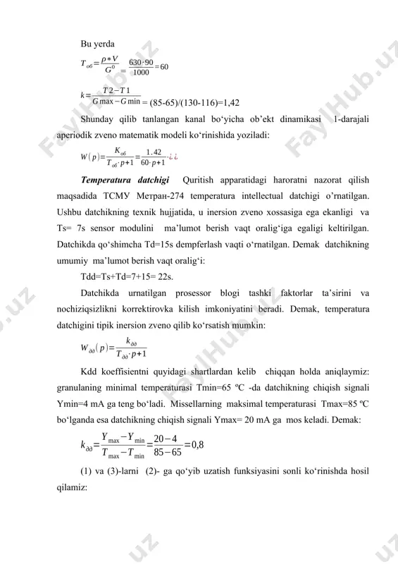 aniqlaymiz: granulaning minimal temperaturasi tmin=65 ºc -da datchikning chiqish signali ymin=4 ma ga teng bo‘ladi. missellarning maksimal temperaturasi tmax=85 ºc bo‘lganda esa datchikning chiqish signali ymax= 20 ma ga mos keladi. demak: (1) va (3)-larni (2)- ga qo‘yib uzatish funksiyasini sonli ko‘rinishda hosil qilamiz: temperatura datchigi va rostlash klapani orasidagi quvur uzunligining qisqaligini inobatga olib, unda mahsulot oqishidagi kechikish va temperatura tushishini hisobga olmaymiz. shundan kelib chiqqan holda, quvurni kuchaytirish koeffisienti birga teng bo‘lgan tipik kuchaytiruvchi zveno deb qaraymiz: tizimdagi rostlash konturini tadqiq qilish tizimni tadqiq qilishni matlab tizimidagi simulink dinamik tizimlarni modellashtirish paketida olib boramiz, bu tizim avtomatik rostlash tizimlarini sintez va analiz qilishga mo‘ljallangan. avtomatik tizimlarni dinamikasini tadqiq qilishda, shuningdek avtomatik boshqarish nazariyasi usullarini amalga oshirishda simulink tizimining imkoniyatlari kengdir. tadqiq qilinayotgan tizim - strukturali sxema ko‘rinishida beriladi. elementlar simulink kutubxonasida mavjud bo‘lgan tipik zvenolardan tanlaniboriladi. tahlil usullarini tadqiq qilishda simulink dasturi berilgan struktura uchun uzatish funksiyasini hisoblash, …