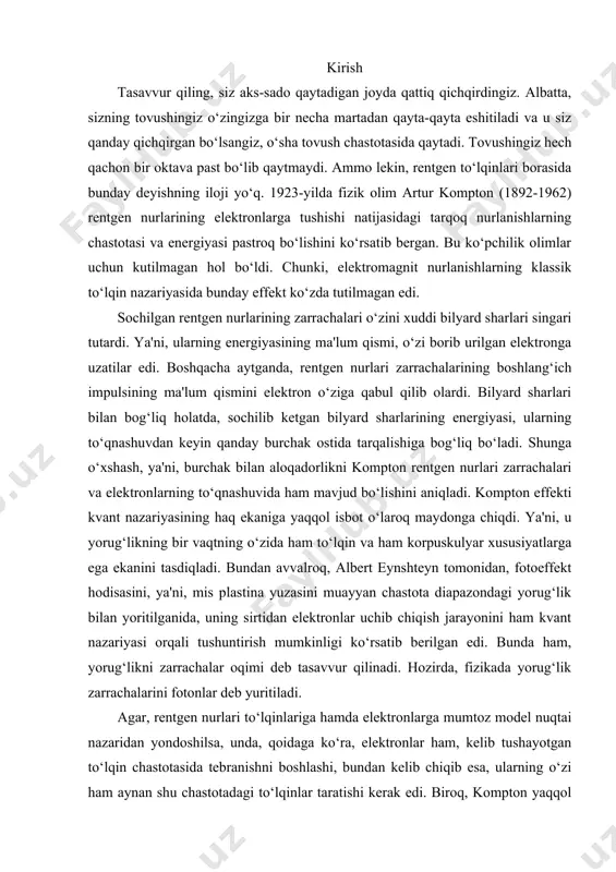 lmiy hamda amaliy ahamiyatga ega bo`lgan kompton effektining turli sohalarida tadbiqii tahlil qilishga bag`ishlangan bo`lib, hozirgi zamonaviy ilmiy hamda amaliy fanlarning muhim yo`nalishlaridan biri hisoblanadi. bu kurs ishi mavzusi haqiqatdan ham dolzorb ekanligini ko`rsatadi. kurs ishi ob`yekti va predmeti:norelyativistik kompton effekti, relyativistik kompton effekti. kurs ishining maqsad va vazifalari: 1. kompton effektining klassik va kvant nazriyasi hodisasi haqida ma`lumot berish. 1. mikrozarralar xususiyat 1905 yil a.eynshteyn tomonidan taqdim etilgan fotoeffektning tushuntirilishi amerika fizigi a.kompton (1922 yil) tajribalarida o‘zining eksperimental ifodasini topdi. kompton moddaning erkin (yoki atomlar bilan kuchsiz bog‘langan) elektronlarida qisqa to‘lqinli rentgen nurlanishini elastik sochilishini tadqiq qildi. u tomonidan kashf etilgan, keyinchalik kompton effekti deb nom olgan effekt, sochilishda nurlanish to‘lqin uzunligining o‘zgarishi mumkin emas – degan to‘lqiniy nazariyaga mos kelmasligi ma’lum bo‘ldi. to‘lqin nazariyasiga binoan, elektron yorug‘lik to‘lqinining davriy maydoni ta’siri ostida, to‘lqin chastotasida majburiy tebranish hosil qiladi va shuning uchun shu chastotadagi to‘lqinlarni nurlantiradi. kompton effekti chizmasi …