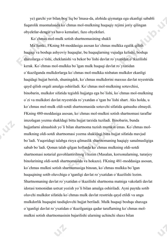 uvchiga o`tganligi davlat ro`yxatidan o`tkazilishi lozim. shartnomaning davlat ro`yxatidan o`tkazilishi shartnoma matniga vakolatli davlat idorasi tomonidan ustxat yozish yo`li bilan amalga oshiriladi. ayni paytda sotib oluvchi mulkdor sifatida ko`chmas mulk davlat resstrida qayd etildi va unga mulkdorlik huquqini tasdiqlovchi hujjat beriladi. mulk huquqi boshqa shaxsga o`tganligi davlat ro`yxatidan o`tkazilganiga qadar taraflarning ko`chmas mol-mulkni sotish shartnomasinin bajarilishi ularning uchinchi shaxs bilan munosabatlarini o`zgartirish uchun asos bo`lmaydi. agar taraflardan biri ko`chmas mulkka bo`lgan mulk huquqi boshqa shaxsga o`tganligini davlat ro`yxatidan o`tkazishdan bo`yin tovlasa, boshqa taraflarning talabiga binoan sud mulk huquqi boshqa shaxsga o`tganligini davlat ro`yxatidan o`tkazish to`g`risidagi qaror chiqarishga haqli. mulk huquqi boshqa shaxsga o`tganligini davlat ro`yxatidan o`tkazishdan asossiz ravishda bosh tortayotgan taraf boshqa tarafning ro`yxatdan o`tkazish kechikkanligi sababli ko`rgan zararini qoplashi shart. ko`chmas mulkni sotish shartnomasining predmeti va bahosi ko`chmas mulkni sotish shartnomasida shartnoma bo`yicha sotib oluvchiga topshirilishi lozim bo`lgan mulkni aniq berish imkonini beradigan ma`lumotlar, shu jumadan, ko`chmas mulk tegishli …