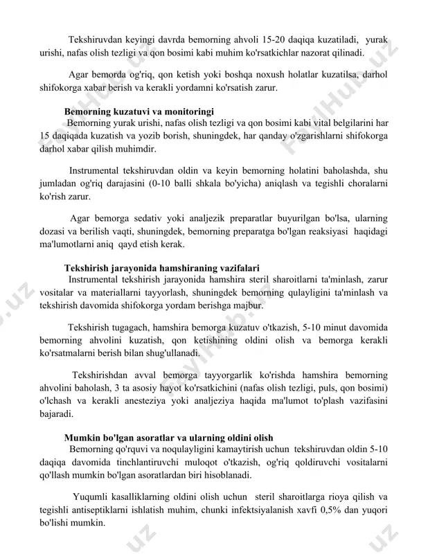 on bosimi kabi muhim ko'rsatkichlar nazorat qilinadi. agar bemorda og'riq, qon ketish yoki boshqa noxush holatlar kuzatilsa, darhol shifokorga xabar berish va kerakli yordamni ko'rsatish zarur. bemorning kuzatuvi va monitoringi bemorning yurak urishi, nafas olish tezligi va qon bosimi kabi vital belgilarini har 15 daqiqada kuzatish va yozib borish, shuningdek, har qanday o'zgarishlarni shifokorga darhol xabar qilish muhimdir. instrumental tekshiruvdan oldin va keyin bemorning holatini baholashda, shu jumladan og'riq darajasini (0-10 balli shkala bo'yicha) aniqlash va tegishli choralarni ko'rish zarur. agar bemorga sedativ yoki analjezik preparatlar buyurilgan bo'lsa, ularning dozasi va berilish vaqti, shuningdek, bemorning preparatga bo'lgan reaksiyasi haqidagi ma'lumotlarni aniq qayd etish kerak. tekshirish jarayonida hamshiraning vazifalari instrumental tekshirish jarayonida hamshira steril sharoitlarni ta'minlash, zarur vositalar va materiallarni tayyorlash, shuningdek bemorning qulayligini ta'minlash va tekshirish davomida shifokorga yordam berishga majbur. tekshirish tugagach, hamshira bemorga kuzatuv o'tkazish, 5-10 minut davomida bemorning ahvolini kuzatish, qon ketishining oldini olish va bemorga kerakli …