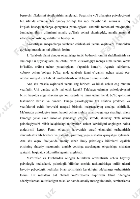 krlashni rivojlanishini anglatadi. faqat shu yo'l bilangina psixologiyani fan sifatida umuman har qanday boshqa fan kabi o'zlashtirishi mumkin. biroq ko'plab boshqa fanlarga qaraganda psixologiyani ustunlik tomonlari mavjuddir. jumladan, ilmiy bilimlami amaliy qo'llash sohasi shuningdek, amaliy material sifatida qo'l ostidagi odatlar va boshqalar. ko'rsatilgan maqsadlarga talabalar erishishlari uchun o'qituvcbi tomonidan quyidagi masalalar hal qilinishi lozim. 1. talabada fanni chuqur o'rganishga turtki bo'luvchi omilni shakllantirish va shu orqali u quyidagilarni hal etishi lozim. «psixologiya menga nima uchun kerak bo'ladi?», «nima uchun psixologiyani o'rganish kerak?». agarda «diplom», «obro'» uchun bo'igan bo'lsa, unda talabada fanni o'rganish uchun sabab o'z-o'zidan mavjud uni hali takomillashtirish kerakligini tushuntirishdir. ana shu masala o'qituvchi uchun eng birinchi va bilish uchun eng muhim vazifadir. uni qanday qilib hal etish kerak? talabaga odamlar psixologiyasini bilish hayotda unga shaxsan qachon, qaerda va nima uchun kerak bo'lib qolishini tushuntirib berish va hakozo. bunga psixologiyani fan sifatida predmeti va vazifalarini ochib beruvchi maqsad birinchi …