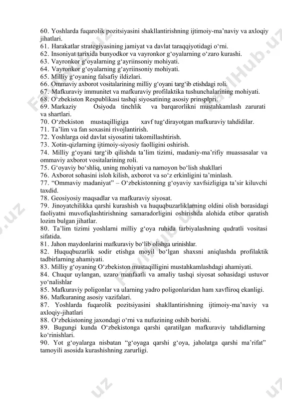 aza qiluvchi va nazorat idoralari xodimlari orasida huquqbuzarliklar 40. xozirgi dunyodagi geopolitik maqsadlar va mafkuraviy siyosat. 41. fuqarolarning huquq va erkinliklarini ishonchli himoya qilish kafolatlarini ta’minlash 42. milliy g‘oyani singdirishda fanning roli. 43. bunyodkor g‘oyalarning ko‘rinishlari va ularning ahamiyati. 44. jahon maydonlarini mafkuraviy jihatdan bo‘lib olishga urinishlar. 45. mafkuraviy tarbiyada oila, mahalla va ta’lim muassasalarining o‘rni va roli. 46. g‘oyaviy bo‘shliq, uning jamiyat hayotiga zararli ta’siri. 47. bugungi dunyodagi mafkuraviy jarayonlarning asosiy yo‘nalishlari 48. buyuk davlatchilik shovinizmining paydo bo‘lish sabablari. 49. ko‘p qutbli dunyoda mafkuraviy tarbiya ahamiyatining ortib borishi. 50. yoshlarda mafkuraviy immunitetni shakllantirishning dolzarb muammolari. 51. taraqqiyotning o‘zbek modeli va uning jamiyat rivoji uchun ahamiyati. 52. o‘zbekiston respublikasi konstitutsiyasida davlat hokimiyatining aks etishi. 53. g‘oya va mafkuraning inson va jamiyat hayotidagi ahamiyati. 54. “mafkuraviy immunitet”, “xavfsizlik”, “barqarorlik” tushunchalari va ularning o‘zaro munosabati. 55. bunyodkor g‘oyalar – jamiyatni istiqbolga etaklovchi kuch. 56. diniy bag‘rikenglik va millatlararo totuvlikni ta’minlash sohasidagi ustuvor …