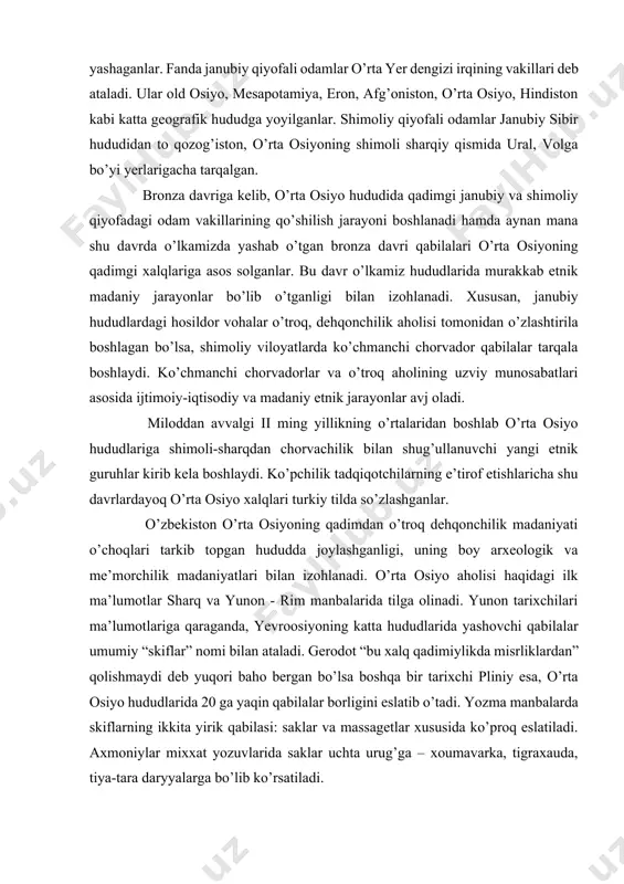 avvalgi ii ming yillikning o’rtalaridan boshlab o’rta osiyo hududlariga shimoli-sharqdan chorvachilik bilan shug’ullanuvchi yangi etnik guruhlar kirib kela boshlaydi. ko’pchilik tadqiqotchilarning e’tirof etishlaricha shu davrlardayoq o’rta osiyo xalqlari turkiy tilda so’zlashganlar. o’zbekiston o’rta osiyoning qadimdan o’troq dehqonchilik madaniyati o’choqlari tarkib topgan hududda joylashganligi, uning boy arxeologik va me’morchilik madaniyatlari bilan izohlanadi. o’rta osiyo aholisi haqidagi ilk ma’lumotlar sharq va yunon - rim manbalarida tilga olinadi. yunon tarixchilari ma’lumotlariga qaraganda, yevroosiyoning katta hududlarida yashovchi qabilalar umumiy “skiflar” nomi bilan ataladi. gerodot “bu xalq qadimiylikda misrliklardan” qolishmaydi deb yuqori baho bergan bo’lsa boshqa bir tarixchi pliniy esa, o’rta osiyo hududlarida 20 ga yaqin qabilalar borligini eslatib o’tadi. yozma manbalarda skiflarning ikkita yirik qabilasi: saklar va massagetlar xususida ko’proq eslatiladi. axmoniylar mixxat yozuvlarida saklar uchta urug’ga – xoumavarka, tigraxauda, tiya-tara daryyalarga bo’lib ko’rsatiladi. massagetlar xususida ham turli fikrlar mavjud bo’lib, ular mahalliy chorvadorharbiy qabilalar bo’lganligi ta’kidlanadi. miloddan avvalgi birinchi ming yillikda markaziy va …