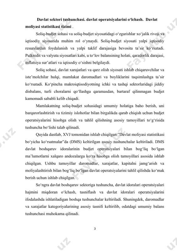 boshqaruv sektoriga tushuncha, davlat idoralari operatsiyalari hajmini miqdoran o‘lchash, tasniflash va davlat idoralari operatsiyalarini ifodalashda ishlatiladigan boshqa tushunchalar keltiriladi. shuningdek, daromadlar va xarajatlar kategoriyalarining asosiy tasnifi keltirilib, odatdagi umumiy balans tushunchasi muhokama qilinadi. mavzuning ikkinchi qismida budjet sohasini tahlil qilish bilan bog‘liq bo‘lgan tahliliy хarakterdagi umumiy masalalar ko‘rib chiqiladi. bunda davlat jamg‘armasi va investitsiyalari, budjet disbalansini o‘lchashning muqobil usullari, davlat budjeti kamomadini moliyalashtirishning muqobil usullari va ularning makroiqtisodiy oqibatlari, soliq-budjet siyosatining barqarorligi kabi masalalarga alohida e’tibor qaratilgan. shuningdek, davlat daromadlari va xarajatlari o‘zgarishini baholash usullari chuqur tahlil qilingan. dms ko‘rsatmasida davlat boshqaruv idoralarining bir nechta darajalari aniqlangan: markaziy hukumat, shtat va mintaqa darajasidagi idoralar, mahalliy idoralar va milliydan yuqori bo‘lgan idoralar. ko‘pchilik mamlakat davlat boshqaruv idoralari sektoridagi budjet operatsiyalari kamida davlat budjetini shakllantiradigan markaziy hukumatni nazarda tutadi. biroq, ko‘p mamlakatlarda budjet operatsiyalari bilan mahalliy va mintaqaviy idoralar ham shug‘ullanadi. davlat boshqaruv sektori atamasi davlat boshqaruvining barcha darajalarini qamrab oladi. davlat …