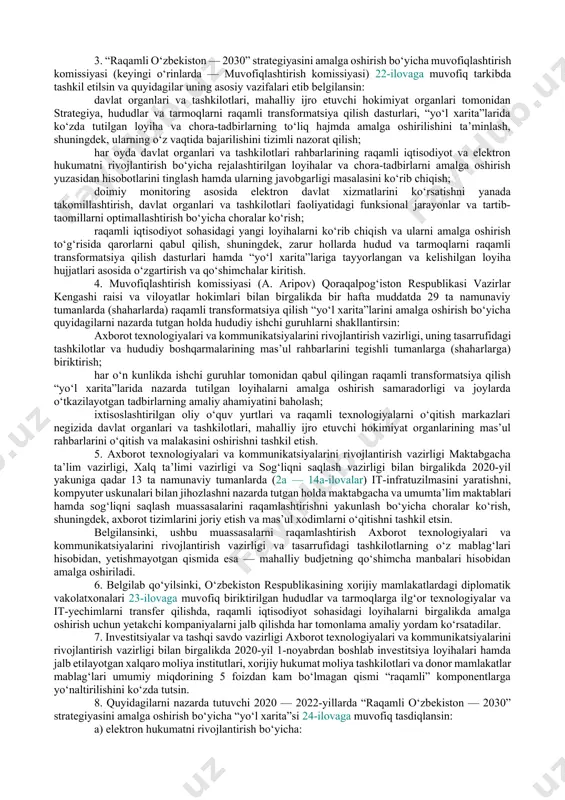 va idoralar, biznes hamjamiyati va ilmiy doiralar vakillari hamda xorijiy ekspertlar ishtirokida ishlab chiqilgan “raqamli o‘zbekiston — 2030” strategiyasi 1-ilovaga muvofiq ma’qullansin. quyidagilar: 2020 — 2022-yillarda hududlarni raqamli transformatsiya qilish dasturlari 2 — 14-ilovalarga muvofiq; 2020 — 2022-yillarda tarmoqlarni raqamli transformatsiya qilish dasturlari 15 — 21-ilovalarga muvofiq tasdiqlansin. bunda, 2020 — 2022-yillarda hudud va tarmoqlarni raqamli transformatsiya qilish doirasida: aholi punktlarini internet tarmog‘iga ulash darajasi, shu jumladan keng polosali ulanish portlarini 2,5 milliongacha ko‘paytirish, 20 ming kilometr optik-tolali aloqa liniyalarini qurish va mobil aloqa tarmoqlarini rivojlantirish orqali 78 foizdan 95 foizga yetkaziladi; hududlarni ijtimoiy-iqtisodiy rivojlantirishning turli sohalarida 400 dan ortiq axborot tizimlari, elektron xizmatlar va boshqa dasturiy mahsulotlar joriy etiladi; 587 ming nafar kishini, shu jumladan “bir million dasturchi” loyihasi doirasida 500 ming nafar yoshlarni qamrab olish orqali kompyuter dasturlash asoslariga o‘qitish tashkillashtiriladi; iqtisodiyotning real sektori tarmoqlaridagi korxonalarda boshqaruv, ishlab chiqarish va logistika jarayonlarini avtomatlashtirish bo‘yicha 280 dan ortiq axborot …