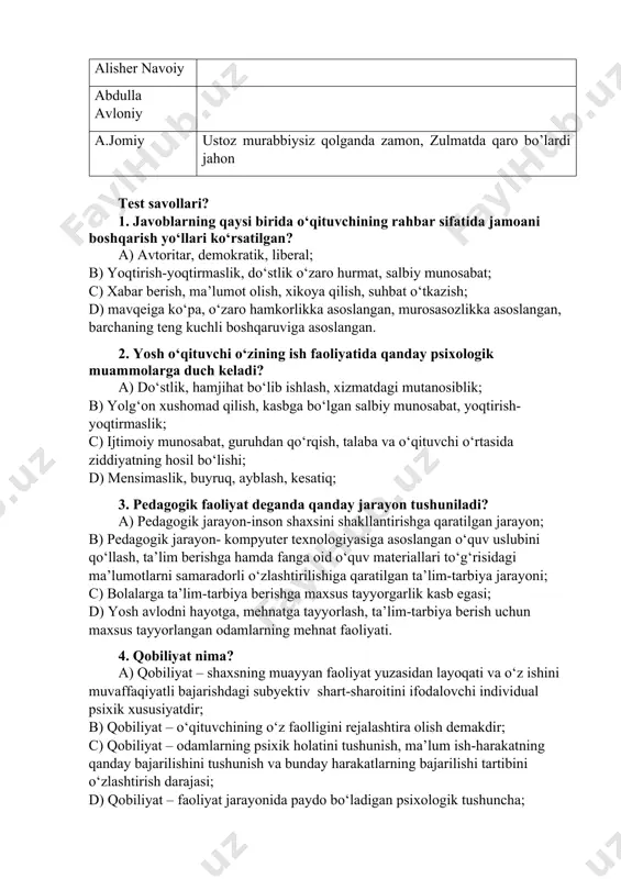 m oluvchilar berilgan mavzu bo‘yicha o‘zlarining bilimlarini qisqa va aniq ifoda eta oladilar. bundan tashqari ushbu metod orqali ta’lim oluvchilarni muayyan mavzu bo‘yicha baholash imkoniyati yaratiladi. bunda ta’lim oluvchilar o‘zlari bergan savollariga guruhdagi boshqa ta’lim oluvchilar bergan javoblarini baholashlari va ta’lim beruvchi ham ta’lim oluvchilarni ob’ektiv baholashi mumkin. 3-topshiriq. o’qituvchilik kasbi va uning jamiyatda tutgan o’rni haqida allomalarning fikrlarini jadvalda to’ldiring. abu rayxon beruniy abu nasr forobiy abu ali ibn sino sadiy sheroziy kaykovus alisher navoiy abdulla avloniy a.jomiy ustoz murabbiysiz qolganda zamon, zulmatda qaro bo’lardi jahon test savollari? 1. javoblarning qaysi birida o‘qituvchining rahbar sifatida jamoani boshqarish yo‘llari ko‘rsatilgan? a) avtoritar, demokratik, liberal; b) yoqtirish-yoqtirmaslik, do‘stlik o‘zaro hurmat, salbiy munosabat; c) xabar berish, ma’lumot olish, xikoya qilish, suhbat o‘tkazish; d) mavqeiga ko‘pa, o‘zaro hamkorlikka asoslangan, murosasozlikka asoslangan, barchaning teng kuchli boshqaruviga asoslangan. 2. yosh o‘qituvchi o‘zining ish faoliyatida qanday psixologik muammolarga duch keladi? a) do‘stlik, hamjihat bo‘lib ishlash, xizmatdagi …