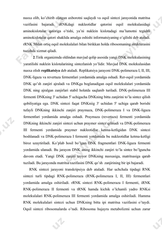 polimeraza iii fermenti yerdamida praymer nukleotidlar ketma-ketligidan dnk sintezi boshlanadi va dnk-polimeraza i fermenti yordamida bu nukleotidlar ketma-ketligi biroz uzaytiriladi. ko’plab hosil bo’lgan dnk fragmentlari dnk-ligaza fermenti yordamida ulanadi. bu jarayon dnk aning ikkinchi zanjiri to’la sintez bo’lguncha davom etadi. yangi dnk zanjiri tayyor dnkning nusxasiga, matritsasiga qarab tuziladi. bu jarayonda matritsa vazifasini dnk qo’sh zanjirining bir ipi bajaradi. rnk sintezi jarayoni transkripsiya deb ataladi. har uchchala tipdagi rnk sintezi turli tipdagi rnk-polimeraza (rnk-polimeraza i, ii, iii) fermentlari yordamida amalga oshiriladi. rrnk sintezi rnk-polimeraza i fermenti, irnk rnk-polimeraza ii fermenti va trnk hamda kichik o’lchamli yadro rnksi molekulalari rnk-polimeraza iii fermenti yordamida amalga oshiriladi. hamma rnk molekulalari sintezi uchun dnkning bitta ipi matritsa vazifasini o’taydi. oqsil sintezi ribosomalarda o’tadi. ribosoma hujayra metabolizmi uchun zarur bo’lgan oqsillar sintezini dnk dan olingan informatsiya asosida kodlash mexanizmiga muvofiq amalga oshiradi. dnk zanjiridan olingan irnk nukleotidlar tartibi shaklidagi informatsiya ribosoma yordamida oqsil molekulasidagi aminokislotalar …