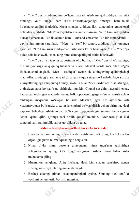 o‘z tuyg‘ularingizni boshqa inson bilan xolis muhokama qiling 3. muammoni aniqlang. aniq fikrlang. hech kim sizdan yaxshiroq aynan sizning xis – tuyg‘ularingizni anglamaydi. 4. boshqa odamga nimani istayotganingizni ayting. shuning o‘zi konflikt yechimi uchun turtki bo‘lishi mumkin. “men – tasdiq”larga misollar mavjuda, men bilan gaplashmaganingda, men o‘zimni nimagadir aybdorday, hafa bo‘lganday his qilyapman. men seni hafa qilmoqchi emasman. men sen bilan uchrashib, shu narsa haqida gaplashmoqchi edim. nima deysan... rahim, mening gapimni bo‘lganingda juda hafa bo‘lib ketaman. menga o‘z fikrimni to‘liq bayon qilib berishim uchun imkon bersang. dilfuza, men senga yoqmasligim mumkin. ammo menga ham o‘z fikrlarimni bildirishga imkon bersang. balki men o‘z fikrlarimni bildirsam, senga ham ular yoqar... mening fikrlarim senga ma’qul kelmasa, men hafa bo‘lmayman... karim aka! men o‘zimning gapimni tushuntira olmadim. men sizdan hafa emasman. men sizning fikringizni aniq tushunib olmoqchiman. men ana shunda nima qilishni aniq bilib olaman. sizning fikringizni bilib olsam, men xatolikka yo‘l qo‘ymayman. …