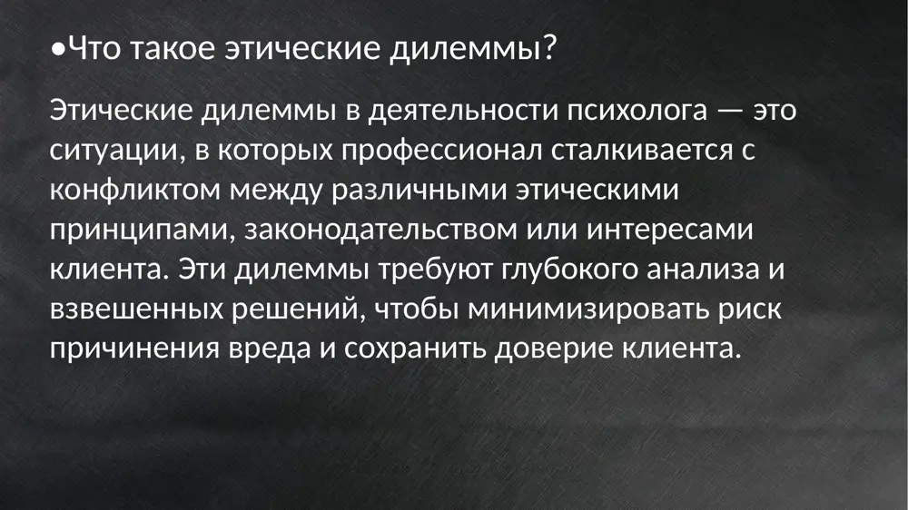 ть согласие самостоятельно. использование техники, потенциально вызывающей эмоциональный дискомфорт, без полного объяснения её сути. дилемма: как быть, если клиент не способен дать осознанное согласие (например, из-за возраста или психического состояния)? 04 конфликт интересов . проблемы: психолог может работать в ситуациях, где интересы клиента конфликтуют с интересами третьей стороны. примеры: работа в организациях, где начальство запрашивает отчеты о состоянии сотрудника. работа с подростком, чьи родители требуют информации о ходе терапии. дилемма:что делать в ситуациях, когда интересы сталкиваются? ролевая игра сценарий: родители 15-летней девочки обеспокоены её состоянием. она перестала разговаривать с семьёй, избегает друзей, отказывается от общих мероприятий и постоянно сидит в комнате. родители подозревают, что причина — неудачный опыт общения в школе, но ничего конкретного не знают. 05 ограничения компетентности проблема: психолог берётся за работу, выходящую за рамки его квалификации. примеры: работа с редким психическим расстройством без опыта или подготовки. применение метода, в котором психолог не имеет достаточного опыта. дилемма: отказаться …