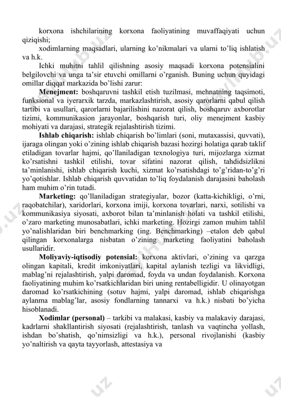 b, har biri korxona elementlari va asosiy jarayonlar yig’indisidan iborat bo’lib, birgalikda uning potensialini belgilaydilar. korxona potensiali – bozor sharoitida raqobatni va natijaga erishishni ta’minlovchi kompleks imkoniyatlardir. ichki muhitning quyidagi elementlari tahlil qilinishi zarur: qo’llaniladigan marketing strategiyalarining samaradorligi; taklif etilayotgan tovarlarga bo’lgan talabning holati va ularning bozordagi o’rni; bozor ulushini taqsimlanishi; ishlab chiqarish kuchlari, asbob-uskunalarining, ishlab chiqarish quvvatlarining holati; korxonaning ta’minotchilar, vositachilar va uning xaridorlari orasidagi aloqalarining rivojlanish darajasi; moddiy-texnikaviy va moliyaviy resurslar bilan ta’minlanishi darajasi; korxonaning raqobatchilariga nisbatan egallagan o’rni; tashqi muhit bilan aloqasi; korxona imiji va ishlab chiqaradigan tovarlari; korxona ishchilarining korxona faoliyatining muvaffaqiyati uchun qiziqishi; xodimlarning maqsadlari, ularning ko’nikmalari va ularni to’liq ishlatish va h.k. ichki muhitni tahlil qilishning asosiy maqsadi korxona potensialini belgilovchi va unga ta’sir etuvchi omillarni o’rganish. buning uchun quyidagi omillar diqqat markazida bo’lishi zarur: menejment: boshqaruvni tashkil etish tuzilmasi, mehnatning taqsimoti, funksional va iyerarxik tarzda, markazlashtirish, asosiy qarorlarni qabul qilish tartibi va usullari, …