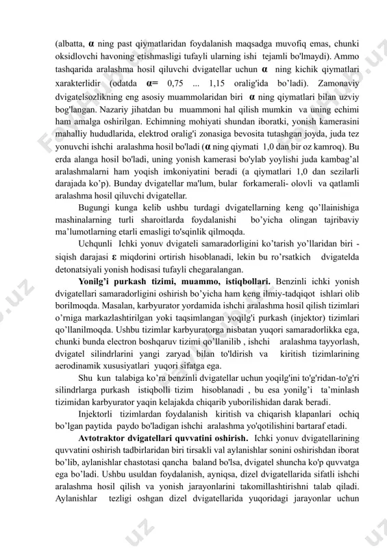 uradi. yonuvchi aralashmalar tarkibiy sifatining muammolari. yonuvchi aralashmada yoqilg'i bilan havoning miqdoriy nisbati havoning ortiqchalik koeffitsienti α bilan baholanadi. agar yonishhi aralashmaning tarkibida yonilg'ining to'liq yonishi uchun nazariy jihatdan etarli bo'lgan oksidlovchi (havo) miqdori bo'lsa, u holda α = 1 bo'ladi. dizel dvigatellari α ning keng chegaralarida ishlashi mumkin (albatta, α ning past qiymatlaridan foydalanish maqsadga muvofiq emas, chunki oksidlovchi havoning etishmasligi tufayli ularning ishi tejamli bo'lmaydi). ammo tashqarida aralashma hosil qiluvchi dvigatellar uchun α ning kichik qiymatlari xarakterlidir (odatda α= 0,75 ... 1,15 oralig'ida bo’ladi). zamonaviy dvigatelsozlikning eng asosiy muammolaridan biri α ning qiymatlari bilan uzviy bog'langan. nazariy jihatdan bu muammoni hal qilish mumkin va uning echimi ham amalga oshirilgan. echimning mohiyati shundan iboratki, yonish kamerasini mahalliy hududlarida, elektrod oralig'i zonasiga bevosita tutashgan joyda, juda tez yonuvchi ishchi aralashma hosil bo'ladi (α ning qiymati 1,0 dan bir oz kamroq). bu erda alanga hosil bo'ladi, uning yonish kamerasi bo'ylab yoylishi …