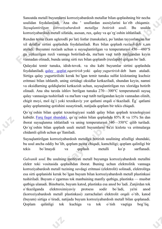 ngan metall buyumning o`nqir-cho`nqir joylarida kislota to`planmb qolib, uni o`yib yuborishi ham mumkin, shuning uchun tozalangan buyum darhol yuvib tashlanishi kerak. metall buyumning yog bosgan joylari ishqorlarning suvdagi 5—10% li eritmasi bilan, mineral moy bosgan joylari esa benzin bilan tozalanadi. yuqoridagi usullar bilan tozalangan buyumninggina sirtiga korroziyabardosh metall qoplash mumkin. sanoatda metall buyumlarni korroziyabardosh metallar bilan qoplashning bir necha usulidan foydalaniladi. ana shu ' usullardan asosiylarini ko`rib chiqamiz. suyuqlantirilgan korroziyabardosh metallga botirish usuli. bu usulda korroziyabardosh metall sifatida, asosan, rux, qalay va qo`rg`oshin ishlatiladi. ruxdan temir (kam uglerodli po`lat) listlar (tunukalar), po`latdan tayyorlangan har xil detallar sirtini qoplashda foydalaniladi. rux bilan qoplash ruxlash deb x,am ataladi. buyumni ruxlash uchun u suyuqlantirilgan va temperaturasi 450—480°s ga yetkazilgan ruxli vannaga botiriladi-da, ma'lum vaqt tutib turilgandan keyin vannadan olinadi, bunda uning sirti rux bilan qoplanib (ruxlapib) qolgan bo`ladi. qalaydai temir tunuka, idish-tovok. va shu kabi buyumlar sirtini qoplashda foydalaniladi. qalay qoplat oqartirish yoki …