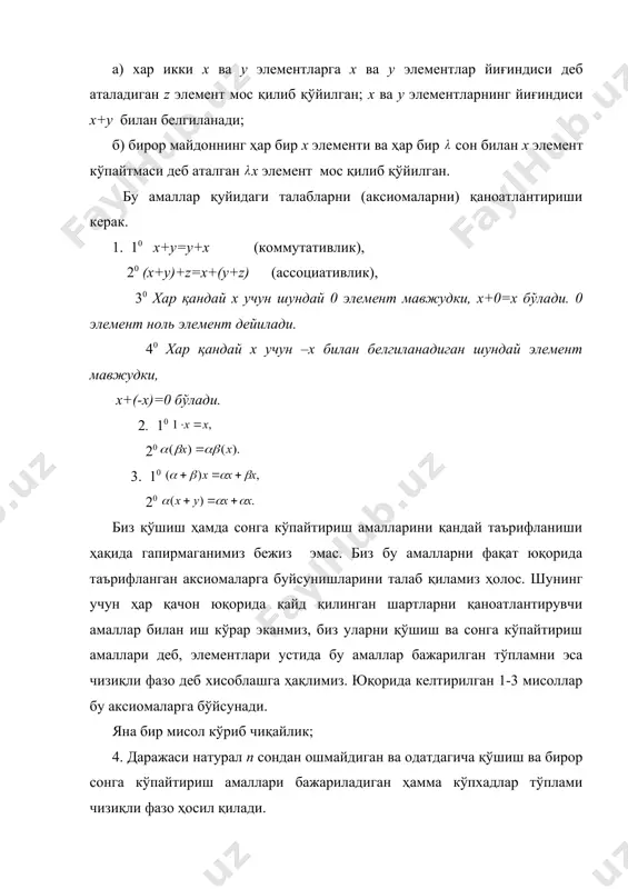 . бир неча мисол келтирамиз. 1. геометрияда бундай объектлар уч ўлчамли фазодаги векторлар, яъни йўналишли кесмалардир. агар йўналишли икки кесмани параллел кўчириш йўли билан устма-уст тушириш мумкин бўлса, улар айни бир векторни аниқлайди деб ҳисобланади. шунинг учун бу кесмаларнинг ҳаммасини бир нуқтадан бошлаб чиқариш қулай. бу нуқтани биз координаталар боши деб атаймиз. маълумки, векторларни қўшиш амали қуйидагичадир: х ва у векторларнинг йиғиндиси деб, томонлари х ва у бўлган параллелограммнинг диогонали ҳисобланади. векторни сонга кўпайтириш амали ҳам маълум усул билан киритилади. 2. алгебрада биз n та сондан иборат кўринишдаги системалар (масалан: матрицанинг йўллари, чизиқли форма коэффициентлари, тўплами ва ҳ.к.) билан иш кўришга тўғри келади. бундай системаларни қўшиш ва сонга қўпайтириш амаллари одатда қуйидагича киритилади: ва системалар йиғиндиси деб, системага айтилади. система билан соннинг кўпайтмаси деб, embed equation.3 системага айтилади. 3. анализда функцияларни қўшиш ва уларни сонга кўпайтириш амаллари тўғрисида таъриф берилади. аниқлик учун бундан сўнг сегментда берилган ҳамма узлуксиз функциялар тўпламини …