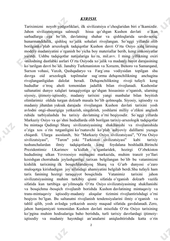 markaziy osiyo va qo`shni hududlarda olib borilgan tarixiy-arxeologik tadqiqotlar bu mintaqa qadimgi sharq sivilizatsiyasining shakllanishi va rivojlanishida o’ziga xos o`rin tutganligini ko’rsatuvchi ko’plab ashyoviy dalillarni yuzaga chiqardi. ularga asoslanib, biz "markaziy osiyo sivilizatsiyasi", "o’rta osiyo sivilizatsiyasi", "turon" yoki "turkiston sivilizatsiyasi" kabi tarixiy tushunchalardan ilmiy tadqiqotlarda keng foydalana boshladik.birinchi prezidentimiz i.karimov ta’kidlab o’tganlaridek, hozirgi o’zbekiston hududining ulkan yevroosiyo mintaqasi markazida, muhim tranzit yo’llari kesishgan chorrahada joylashganligi tarixan belgilangan bo`lib bu vatanimizni kishilik tarixining ilk bosqichlaridayoq sharq va g’arb dunyosi o’zaro muloqotga kirishadigan joy sifatidagi ahamiyatini belgilab berdi.shu tufayli ham tarix fanining hozirgi taraqqiyot bosqichida vatanimiz tarixini jahon sivilizatsiyasining muhim tarkibiy qismi sifatida o’rganish dolzarb vazifa sifatida kun tartibiga qo`yilmoqda o’rta osiyo sivilizatsiyasining shakllanishi va bosqichma -bosqich rivojlanib borishda kushon davlatining mintaqaviy va trans-mintaqaviy iqtisodiy-madaniy aloqalar tizimini rivojlantirishdagi o’rni beqiyos bo’lgan. bu saltanatni rivojlanish tendensiyalarini ilmiy o`rganish va tahlil qilib, yosh avlodga yetkazish asosiy maqsad sifatida gavdalanadi. zero, jahon hamjamiyati tomonidan kushon …