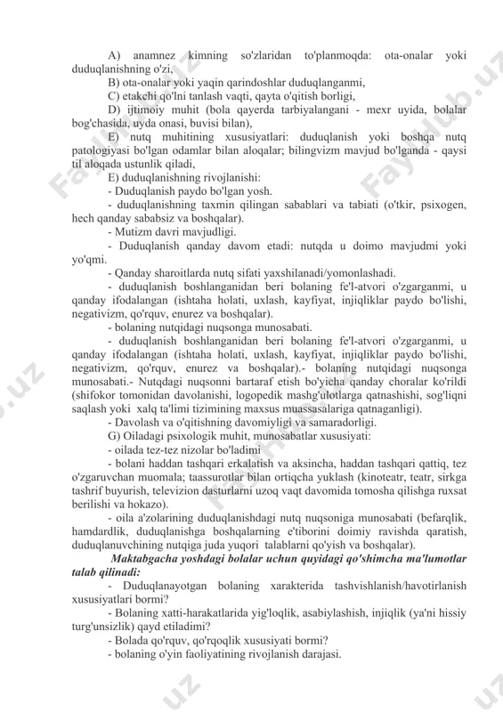 atik nuqsonlarning tuzilishi va og'irligini aniqlaydi, uni artikulyatsiya va umumiy motorika qobiliyatlari, shuningdek umumiy psixik va nutqiy rivojlanish bilan taqqoslaysh imkonini beradi. l.v. lopatina fonetik-fonematik kamchiliklar (dizartriya)ga ega bolani tekshirish sxemasini va unga tegishli ko'rsatmalarni taklif qiladi. 3. duduqlanishda logopedik tekshirish xususiyatlari duduqliklarni tekshirish keng qamrovli bo'lishi va quyidagilarni o'z ichiga olishi kerak:1) duduqlangan bolani psixologik-pedagogik o'rganish (tarbiyachi, o'qituvchi, psixolog va boshqa mutaxassislar tomonidan tuzilgan tavsifnomalar); 2) duduqlanayotgan bolani logopedik tadqiq qilish (duduqlanishning nutqi holati, uning shaxs, motorika xususiyatlari,); 3) tibbiy ko'rik natijalarini tahlil qilish (duduqlanishning somatik, nevrologik va ruhiy holati). anamnezga oid ma'lumotlarni to'plashda quyidagilar ko'rsatilishi kerak: a) anamnez kimning so'zlaridan to'planmoqda: ota-onalar yoki duduqlanishning o'zi, b) ota-onalar yoki yaqin qarindoshlar duduqlanganmi, c) etakchi qo'lni tanlash vaqti, qayta o'qitish borligi, d) ijtimoiy muhit (bola qayerda tarbiyalangani - mexr uyida, bolalar bog'chasida, uyda onasi, buvisi bilan), e) nutq muhitining xususiyatlari: duduqlanish yoki boshqa nutq patologiyasi bo'lgan odamlar bilan aloqalar; bilingvizm …