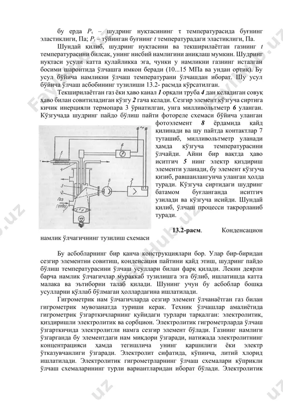 усули ёки газларнинг намлигини конденсацион усул бўйича ўлчаш қуйидаги боғланишга асосланган: (13.4) бу ерда pτ – шудринг нуқтасининг τ температурасида буғнинг эластиклиги, па; pt – тўйинган буғнинг t температурадаги эластиклиги, па. шундай қилиб, шудринг нуқтасини ва текширилаётган газнинг t температурасини билсак, унинг нисбий намлигини аниқлаш мумкин. шудринг нуқтаси усули катта қулайликка эга, чунки у намликни газнинг исталган босими шароитида ўлчашга имкон беради (10...15 мпа ва ундан ортиқ). бу усул бўйича намликни ўлчаш температурани ўлчашдан иборат. шу усул бўйича ўлчаш асбобининг тузилиши 13.2- расмда кўрсатилган. текширилаётган газ ёки ҳаво канал 1 орқали труба 4 дан келадиган совуқ ҳаво билан совитиладиган кўзгу 2 гача келади. сезгир элемент кўзгуча сиртига кичик инерцияли термопара 3 ўрнатилган, унга милливольтметр 6 уланган. кўзгучада шудринг пайдо бўлиш пайти фотореле схемаси бўйича уланган фотоэлемент 8 ёрдамида қайд қилинади ва шу пайтда контактлар 7 туташиб, милливольтметр уланади ҳамда кўзгуча температурасини ўлчайди. айни бир вақтда ҳаво иситгич 5 нинг электр …