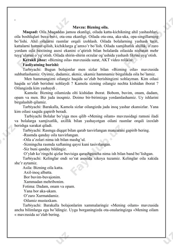 ya tuzamiz. kelinglar oila xakida she’r aytamiz. asila: bizning oila katta. axil-inoq albatta. bor buvim-buvajonim. xammadan mehribonim. fotima: dadam, onam va opam. yana bor aka-ukam. o’zaro xurmatdamiz. oilamiz mustaxkam. tarbiyachi: barakalla bolajonlarim xammalaringiz «mening oilam» mavzusida ancha bilimlarga ega bo’ldingiz. uyga borganingizda ota-onalaringizga «mening oilam « mavzusida so’zlab bering. . mavzu: buvi-buvajonlarimiz. maqsad: buvijonlarning dono mehribon, to’g’ri so’z bo’lishi ularning o’ziga quloq solish bergan nasixatlariga amal qilish zarur ekanligi. ertak rivoyatlarda keksalarni asrash, ularning maslaxatlari bilan ish tutish xaqida aytilgan pand nasixatlar. bu buvijonlarning duolarini olish , xurmat qilish ularning xizmatida bo’lishni tushuntirish. oilada qariyalar bilan axil yashash xaqida suratlar ko’rsatish. kutilayotgan natija: bolalarning o’z buvijonisini xurmat qilish ularning xizmatida bo’lishni tushanadilar. kerakli jihozlar: xar bir bolaning buvijonisi bilan tushgan rasmi, akt. faoliyatning borishi:tarbiyachi: assalomu alaykum bolajonlarim bugun biz buvijonlarimiz xakida suhbat olib boramiz. xammamiz o’z buvijonlarimizni juda yaxshi ko’ramiz-a. buvijonlarimiz mehribon, to’g’ri so’z dono bo’ladilar. biz ularning so’zlariga quloq …