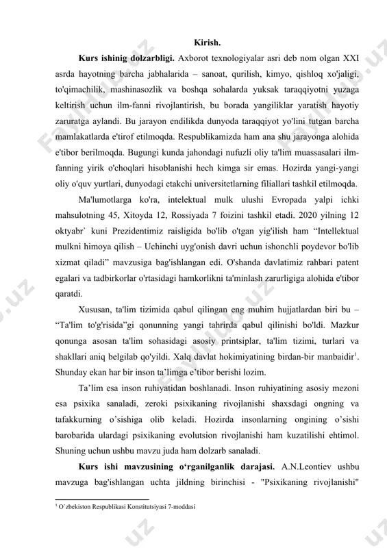 manbaidir[footnoteref:1]. shunday ekan har bir inson ta’limga e’tibor berishi lozim. [1: o`zbekiston respublikasi konstitutsiyasi 7-moddasi ] ta’lim esa inson ruhiyatidan boshlanadi. inson ruhiyatining asosiy mezoni esa psixika sanaladi, zeroki psixikaning rivojlanishi shaxsdagi ongning va tafakkurning o’sishiga olib keladi. hozirda insonlarning ongining o’sishi barobarida ulardagi psixikaning evolutsion rivojlanishi ham kuzatilishi ehtimol. shuning uchun ushbu mavzu juda ham dolzarb sanaladi. kurs ishi mavzusining o‘rganilganlik darajasi. a.n.leontiev ushbu mavzuga bag'ishlangan uchta jildning birinchisi - "psixikaning rivojlanishi" dissertatsiyasini himoya qilganidan beri 70 yildan ko'proq vaqt o'tdi. keyinchalik bu qoidalar boshqa rus olimlari tomonidan to'ldirildi va takomillashtirildi [novoselova, 2001; fabri, 2004 yil; filippova, 2004]. hozirgi vaqtda psixika evolyutsiyasining butun jarayonini o'z ichiga olgan ushbu nazariya eng rivojlangan (garchi yagona bo'lmasa ham [maturana, varela, 2001; dennett, 2004]) rus jamiyatida ham va jahon psixologiyasida. a.n.leontiev vafotidan so'ng uning ko'plab qarashlari, jumladan, bizni qiziqtirgan mavzu bilan bog'liq bo'lgan fikrlari tobora ko'proq tanqid qilina boshladi [loren, 1991; leontyev, 2003]. …