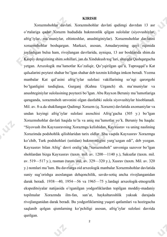 shlaridan tarix oldlar. shu vaqtda kayxusrav xorazmga ko’chib, turk podshohlari (ustidan) hukmronligini yurg’uzgan edi”, deb yozgan. kayxusrav bilan afrig’ davri oralig’ida “xorazmshoh” unvoniga sazovor bo’lgan shohlardan bizga kayxusrav (taxm. mil. av. 1200—1140 y.), saksafar (taxm. mil. av. 519—517 y.), rasman (taxm. mil, av. 329—320 y.), xusrav (taxm. mil. av. 320 y.) nomlari ma’lum. bu davrlarga oid arxeologik manbalar xorazmshohlar davlatida suniy sug’orishga asoslangan dehqonchilik, savdo-sotiq ancha rivojlanganidan darak beradi. 1938—40, 1954—56 va 1965—75 y.lardagi arxeologik-etnografik ekspeditsiyalar natijasida o’rganilgan yodgorliklardan topilgan moddiy-madaniy topilmalar xorazmda ilm-fan, san’at, haykaltaroshlik yuksak darajada rivojlanganidan darak beradi. bu yodgorliklarning yuqori qatlamlari va hozirgacha saqlanib qolgan qismlarning ko’pchiligi asosan, afrig’iylar sulolasi davrida qurilgan. bob. xorazmshohlar davlat tarixi 1.1. xorazmshohlar davlatining tashkil topishi arab manbalarida xorazmning arab lashkarboshilari salim ibi ziyod va umaviya ibn abdulloh tomonidan ikki marta buysundirilganligi to’g’risida gapiriladi. aslini olganda bu yerlarga ham movarounnahr shaharlariga nisbatan qilinganidek, talon-toroj yurishlari uyushtirilib turilgan. faqat 8-a. boshidagina xuroson …