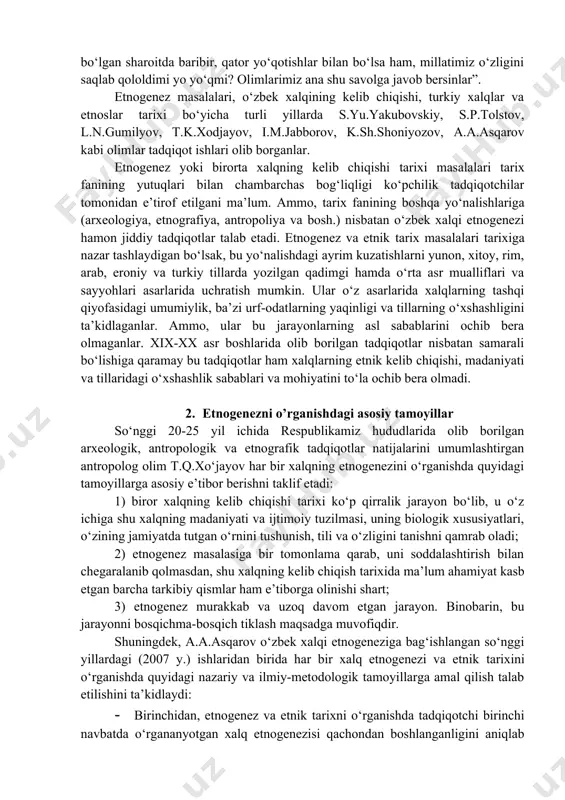 davomida ne-ne bosqinchilar kirib kelmagan, ko‘p yillar, balki, asrlar davomida yutrimizda ne-ne o‘zga sulolalar hukmronlik qilmagan deysiz... erondan ahmoniylar, yunonistondan aleksandr keldi, arabistondan qutayba, mug‘ulistondan chingizxon keldi, rus istilochilari keldi. lekin xalq qoldiku?..., ana shunday har tomonlama mudhish, chetdan qaraganda xalqimiz, uning madaniyati, milliy tafakkuri, urf-odatlari, turmush tarzi, hech bir mubolag‘asiz aytish mumkinki, nasl-nasabi yo‘q bo‘lib ketishi kerak bo‘lgan sharoitda baribir, qator yo‘qotishlar bilan bo‘lsa ham, millatimiz o‘zligini saqlab qololdimi yo yo‘qmi? olimlarimiz ana shu savolga javob bersinlar”. etnogenez masalalari, o‘zbek xalqining kelib chiqishi, turkiy xalqlar va etnoslar tarixi bo‘yicha turli yillarda s.yu.yakubovskiy, s.p.tolstov, l.n.gumilyov, t.k.xodjayov, i.m.jabborov, k.sh.shoniyozov, a.a.asqarov kabi olimlar tadqiqot ishlari olib borganlar. etnogenez yoki birorta xalqning kelib chiqishi tarixi masalalari tarix fanining yutuqlari bilan chambarchas bog‘liqligi ko‘pchilik tadqiqotchilar tomonidan e’tirof etilgani ma’lum. ammo, tarix fanining boshqa yo‘nalishlariga (arxeologiya, etnografiya, antropoliya va bosh.) nisbatan o‘zbek xalqi etnogenezi hamon jiddiy tadqiqotlar talab etadi. etnogenez va etnik tarix masalalari tarixiga …