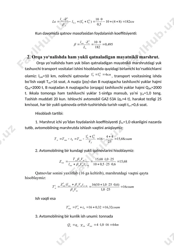 orqa yo‘nalishda qisman yukli qatnaladigan mayatnikli marshrut. 4. halqasimon marshrut. 5. bir guruh marshrutlarda yuk tashuvchi transport vositalari ishini hisoblash. 1. orqa yo‘nalishda yuksiz qatnaladigan mayatnikli marshrut. mayatnikli marshrutda orqaga bo‘sh qatnovchi transport vositalarining ish hisobini bajarish uchun quyidagilarni ko‘rib chiqamiz: yukli masofasi 1yuk=10 km, nolinchi qatnovlar 110=8 km. tashiluvchi yuk 1-sinfga mansub, donali ((st=1,0). yukning umumiy hajmi q= 30660 t. tashish zil-130-76 avtomobilida 30 kun davomida quyidagi ekspluatatsion ko‘rsatkichlar bilan bajariladi: vt=24 km(soat, to-t=0,7 soat, ishdagi vaqt tish=14 soat. ae, lk va ( larni aniqlash zarur. 1. avtomobilning marshrutda bo‘lish vaqtini topamiz. ayni misolda (m=0,5 bo‘lgani uchun: 2. kun davomidagi yukli qatnovlar soni: qatnovlar soni zk=9 butun deb tm ni qaytadan hisoblaymiz: ishdagi vaqt. 3. avtomobilning bir kunlik ish unumini aniqlaymiz: tonnada tonna-kilometrda tashish rejasini bajarish uchun zarur avtomobillarning ekspluatatsiyadagi soni: 4. avtomobilning bir kunlik qatnov masofasi kun davomida qatnov masofasidan foydalanish koeffitsiyenti: 2. orqa yo‘nalishda ham yukli qatnaladigan …