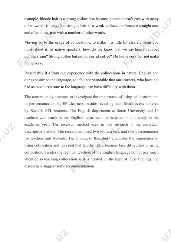 mmendations. the importance of using collocations, and its difficulties experienced by kurdish efl learners in any language, words are arranged in a kind of natural order which relates to one another in sentences. this is known in english as a collocation. collocations are regarded as an important aspect of english that has received plenty of consideration in the learning and teaching of the english language. father of collocation firth, j.r has improved and developed the most traditional approach and lexical collocations; he claimed that by the co-occurring words, the meaning of a word is identified, and accordingly, lexis can be separable and independent from grammar). in general, collocations refer to a familiar grouping of words that occur together in the sentence, these words carry meaning as a result of their combinations. according to deuter at all collocation is "the way words combine in a language to produce natural-sounding speech and …
