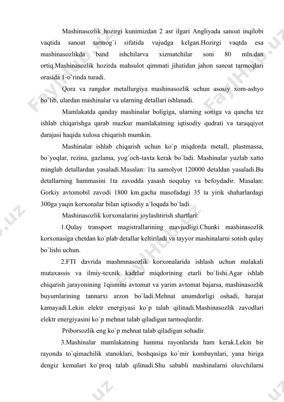 a to`qimachilik stanoklari, boshqasiga ko`mir kombaynlari, yana biriga dengiz kemalari ko`proq talab qilinadi.shu sababli mashinalarni oluvchilarni hisobga olish mashinasozlikni joylashtirishning 3 shartidir (iste`molchi). masalan: qishloq xo`jaligi mashinasozligi o`rta osiyoda, g`alla o`rish shimoliy kavkazda, lavlagi yig`uvchi mashinalar ukrainada ishlab chiqariladi. 4.mashinasozlik korxonalariga metallurgiya bazasining yaqinligini hisobga olish sharti.chunki mashinasozlik uchun ko`p metall talab qilinadi. mashinasozlikning ayrim tarmoqlari uchun yuqoridagi shartning 1ta muhim bo`lsa, boshqa tarmoqlari uchun bir nechtasini hisobga olish kerak bo`ladi. masalan: traktorsozlik metallurgiya bazasiga ham va iste`molchiga ham yaqin bo`lishi kerak. fti davrida mashinasozlik zavodlarining metalga bo`lgan bog`liqligiga nisbatan kamaydi.lekin ularning malakali ishchi kuchiga bog`liqligi, ilm-fan talab tarmoqlarining esa ilmiy-tadqiqot markazlarning bog`liqligi ancha oshdi.mashinasozlik hamma joyda ham joylashadigan tarmoqqa aylanib bormoqda. dunyo iqtisodiy kartasida umumiy holda mashinasozlikning 4 regionini ajratish mumkin: 1.shimoliy amerika bo`lib, bu erda mashinasozlik mahsulotining eng oddiydan to eng murakkabigacha bo`lgan barcha turlari ishlab chiqariladi.aqsh yetakchi. 2.horijiy yevropa bo`lib, u asosan ommaviy mashinasozlik mahsulotlarini ishlab chiqaradi.etakchilar: …