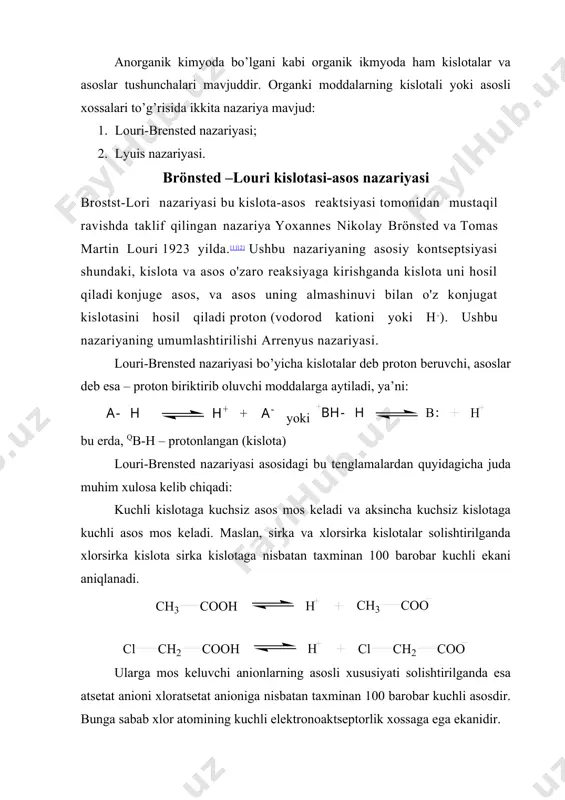 i-brensted nazariyasi bo’yicha kislotalar deb proton beruvchi, asoslar deb esa – proton biriktirib oluvchi moddalarga aytiladi, ya’ni: yoki bu erda, qb-h – protonlangan (kislota) louri-brensted nazariyasi asosidagi bu tenglamalardan quyidagicha juda muhim xulosa kelib chiqadi: kuchli kislotaga kuchsiz asos mos keladi va aksincha kuchsiz kislotaga kuchli asos mos keladi. maslan, sirka va xlorsirka kislotalar solishtirilganda xlorsirka kislota sirka kislotaga nisbatan taxminan 100 barobar kuchli ekani aniqlanadi. ularga mos keluvchi anionlarning asosli xususiyati solishtirilganda esa atsetat anioni xloratsetat anioniga nisbatan taxminan 100 barobar kuchli asosdir. bunga sabab xlor atomining kuchli elektronoaktseptorlik xossaga ega ekanidir. lyuis nazariyasiga muvofiq kislotalar elektronga taxchil bo’lgan, asoslar elektronga boy bo’lgan, bo’linmagan elektron juftli, qo’sh bog’li va aromatik yadrosi bo’lgan moddalardir. masalan, lyuis kislotalari: hq, bf3, alcl3, zncl2, fecl3, qcr3 lyuis asoslari: bf3, alcl3, zncl2, fecl3, albr3 kabi elektroneytral birikmalarning markaziy atomlari (b, al, zn, fe) dagi elektronga taxchillik shundan iboratki, bu atomlar atrofidagi sakkizta barqaror (oktet) …