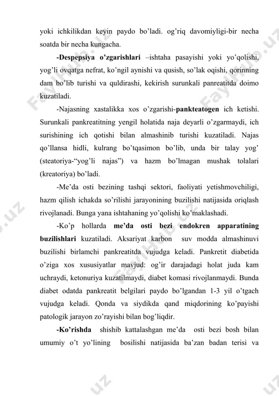 lanadi, lekin kriz xarakterida bo’lmaydi. v. surunkali “og’riqsiz” yoki “yashirin” pankreatit-ko’pincha surunkali alkogolizmga duchor bo’lgan shaxslarda, o’t yo’llari, me’da, ichak kasalliklarida uchraydi. ovqatlanish tartibi buzilgandan keyin, ko’ngil aynishi, yog’simon yopishqoq najas paydo bo’ladi. ishtaha saqlangan holda tana vazni kamayishi, terining trofik o’zgarishlari, giperglikemiya, tashqi yoki ichki sekretsiyalarining buzilish belgilari aniqlanadi. g. soxta o’smali (psevdotumorozli) pankreatit-5-10 foiz holatlarda, aksariyat alkogoliklarda uchraydi. mazkur xastalik turining asosiy klinik ko’rinishi-turg’un, og’ishmay ko’payib boradigan va uzoqqa cho’ziladigan xarakterdagi jarayon me’da osti bezining bosh sohasiga joylashadi va uni anchagina kattalashtiradi. sarg’ayishdan tashqari barvaqt bezning funksional yetishmovchiligi belgilari (oriqlash, dispepsiya o’zgarishlari) ham paydo bo’ladi. d. sklerozlovchi pankreatit. xastalikning bu turida jigar ostidagi umumiy o’t yo’lining zichlanib qattiqlashgan bez to’qimasi bilan ezilishi natijasida mexanik sariqlik kuzatiladi. asoratlari: -bezning absessga uchrashi. -taloq venasida tromboz paydo bo’lishi. tashxisi. epigastriya sohasida yoki chap qovurg’a ostida joylashgan, qamrab oluvchi xarakterdagi og’riq, uning ovqatlanish tartibi buzilishi bilan bog’liqligi, qusish va qayt qilganda bemor …