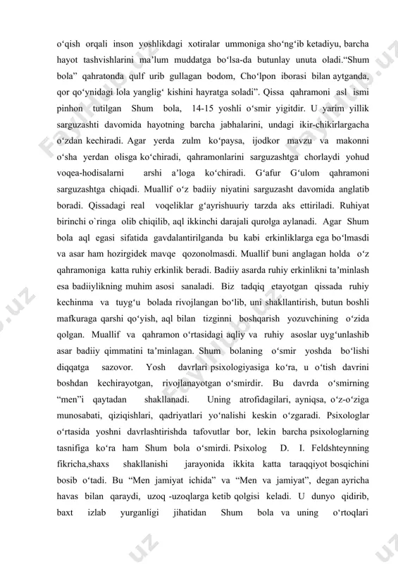 ri tutashligiga, mehr-muruvvatga tashna ekanligiga jiddiy e’tibor qaratish zarur. shum bolani ko‘rganida quchog‘iga otilib, hol-ahvol so‘rashi shundan desak yanglishmagan bo‘lamiz. shum bola bilan ko‘kterak bozoriga qo‘ylarni haydab ketayotgan omon avj pardalarda mungli kuylayotgan o‘rtog‘iga qarata: “ayt, uka! ancha vaqtdan buyon shunaqa bir rohat, tanish ovoz eshitganim yo‘q”,-deydi. xuddi ana shu holatda omonning ruhiy to‘lqinlari yorqinroq ifodasini topgan. bu o‘spirinning dil torlaridan silqiyotgan dardli iztiroblar, sog‘inch tuyg‘ulari shum bolaning qo‘shig‘i ohanglariga qo‘shilib kitobxon qalbiga ko‘chsa, bu ikki taqdirni ruhan birlashtirib yuborsa ajab emas. zero, sodir bo‘layotgan voqealar qahramonlar taqdirida bejiz ketmaydi. vaqt o‘tib yoshi ulg‘aygan sari shum bola ham tobora ko‘proq oila tashvishi, beva onasi va singillarini o‘ylaydigan, ularga yordam berish burchi bilan ruhan qiynaladigan bo‘lib qoladi: “onam sho‘rlikning beva kambag‘al ro‘zg‘origa jodiday jag‘ bilan borishim o‘zimga ham o‘ng‘aysiz, ularning ham menga ko‘zlari uchib turmagan bo‘lsa kerak... beva onamni, yetimcha singillarimni ko‘p o‘ylayman, ichim achishadi. nega men bunday noshud bola bo‘ldim, …