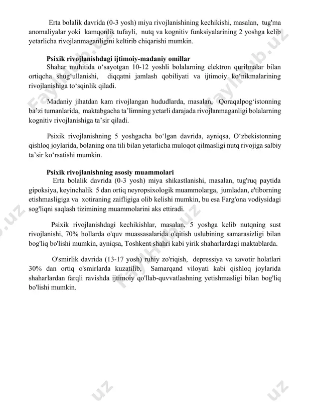 tkich biroz pastroq bo'lishi mumkin. erta bolalik davridagi psixik rivojlanish muammolari toshkent shahridagi tadqiqotlar shuni ko'rsatdiki, 100 ta bolaning 15 tasi erta bolalik davrida asosiy harakatlarni (o'tirish, turish) o'rganishda kechikish bilan bog'liq muammolarga duch kelishadi, bu esa keyinchalik psixomotor rivojlanishdagi qiyinchiliklarga olib kelishi mumkin. samarqand viloyatida o'tkazilgan kuzatuvlarda 3 yoshgacha bo'lgan bolalarning 8%ida biriktiruvchi to'qima kasalliklari sababli emotsional rivojlanishning buzilishi kuzatilgan, bu esa ijtimoiy moslashuv qiyinchiliklarini keltirib chiqarishi mumkin. erta bolalik davrida (0-3 yosh) miya rivojlanishining kechikishi, masalan, tug'ma anomaliyalar yoki kamqonlik tufayli, nutq va kognitiv funksiyalarining 2 yoshga kelib yetarlicha rivojlanmaganligini keltirib chiqarishi mumkin. psixik rivojlanishdagi ijtimoiy-madaniy omillar shahar muhitida o‘sayotgan 10-12 yoshli bolalarning elektron qurilmalar bilan ortiqcha shug‘ullanishi, diqqatni jamlash qobiliyati va ijtimoiy ko‘nikmalarining rivojlanishiga to‘sqinlik qiladi. madaniy jihatdan kam rivojlangan hududlarda, masalan, qoraqalpog‘istonning ba’zi tumanlarida, maktabgacha ta’limning yetarli darajada rivojlanmaganligi bolalarning kognitiv rivojlanishiga ta’sir qiladi. psixik rivojlanishning 5 yoshgacha bo‘lgan davrida, ayniqsa, o‘zbekistonning qishloq joylarida, bolaning ona …