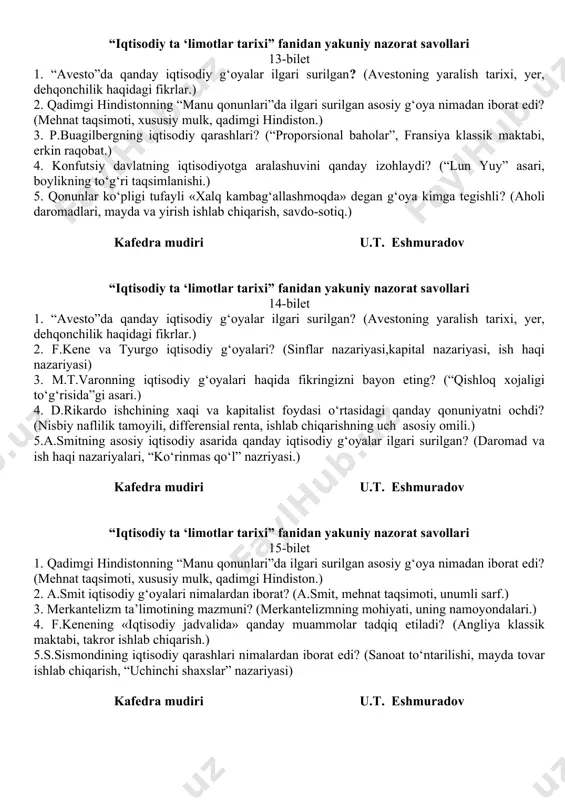 1. antik dunyodagi g‘oyalar qaysi mamlakatda rivojlangan? (mesopotamiya, gretsiya, rim davlatidagi iqtisodiy g‘oyalar) 2. arab mamlakatlardagi dastlabki iqtisodiy g‘oyalar nimalradan iborat edi? (ibn xoldunning iqtisodiy qarashlari.) 3. marjinalizm ta’limotining mazmuni va uning namoyondalari kimlar edi? (marjinalizmning mazmuni, uning rivojlanish bosqichlari.) 4.avestodagi asosiy iqtisodiy g‘oyalar. (avestoning yaralish tarixi, yer, dehqonchilik haqidagi fikrlar.) 5. «artxashastra» asari qachon yaratilgan va undagi muhim iqtisodiy g‘oyalar. (qulchilik,moliyaviy masalalar, baho qiymati) kafedra mudiri u.t. eshmuradov “iqtisodiy ta ‘limotlar tarixi” fanidan yakuniy nazorat savollari 13-bilet 1. “avesto”da qanday iqtisodiy g‘oyalar ilgari surilgan? (avestoning yaralish tarixi, yer, dehqonchilik haqidagi fikrlar.) 2. qadimgi hindistonning “manu qonunlari”da ilgari surilgan asosiy g‘oya nimadan iborat edi? (mehnat taqsimoti, xususiy mulk, qadimgi hindiston.) 3. p.buagilbergning iqtisodiy qarashlari? (“proporsional baholar”, fransiya klassik maktabi, erkin raqobat.) 4. konfutsiy davlatning iqtisodiyotga aralashuvini qanday izohlaydi? (“lun yuy” asari, boylikning to‘g‘ri taqsimlanishi.) 5. qonunlar ko‘pligi tufayli «xalq kambag‘allashmoqda» degan g‘oya kimga tegishli? (aholi daromadlari, mayda va yirish ishlab …