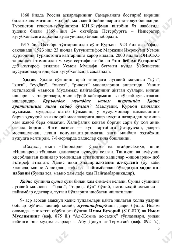 ндга бостириб кириши билан халқимизнинг моддий, маънавий бойликларига тажовуз бошланди. туркистон генерал-губернатори к.н.кауфман китобни ўз навбатида зудлик билан 1869 йил 24 октябрда петербургга – император кутубхонасига алоҳида кузатувчилар билан юборади. 1917 йил октябрь тўнтаришидан сўнг қуръон 1923 йилгача уфада сақланади. 1923 йил 23 июлда бутуниттифоқ марказий ижроқўми усмон қуръонини туркистонга қайтаришга қарор қилади. 2000 йилда юнеско ташкилоти томонидан махсус сертификат билан “энг бебаҳо ёдгорлик” деб эътироф этилган усмон мушафи бугунги кунда ўзбекистон мусулмонлари идораси кутубхонасида сақланади. ҳадис. ҳадис сўзининг араб тилидаги луғавий маъноси “сўз”, “янги”, “суҳбат”, “ҳикоя”, “ривоят” маъноларини англатади. унинг истильоҳий маъноси муҳаммад пайғамбарнинг айтган сўзлари, қилган ишлари ва тақрирлари, яъни кўриб қайтармаган ва қўллаб-қувватлаган ишларидир. қуръондек муқаддас калом турганида ҳадис яратилишига нима сабаб бўлган? маълумки, қуръон қанчалик мукаммал муқаддас китоб бўлмасин, у мусулмонлар жамоасининг барча ҳуқуқий ва ахлоқий масалаларига давр нуқтаи назаридан ҳамиша ҳам жавоб бера олмаган. халифалик кенгая борган сари бу ҳол аниқ сезила борган. янги вазият …