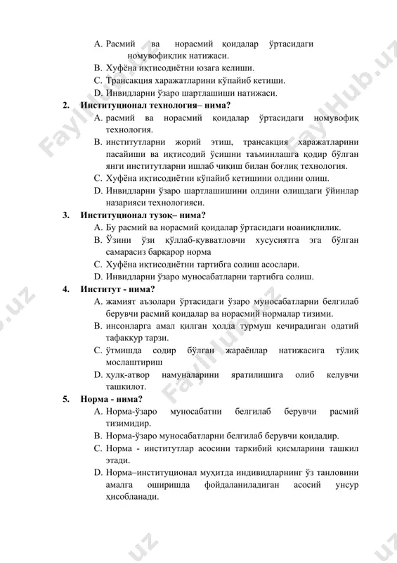 тузоқ– нима? a. бу расмий ва норасмий қоидалар ўртасидаги ноаниқлилик. b. ўзини ўзи қўллаб-қувватловчи хусусиятга эга бўлган самарасиз барқарор норма c. хуфёна иқтисодиётни тартибга солиш асослари. d. инвидларни ўзаро муносабатларни тартибга солиш. 4. институт - нима? a. жамият аъзолари ўртасидаги ўзаро муносабатларни белгилаб берувчи расмий қоидалар ва норасмий нормалар тизими. b. инсонларга амал қилган ҳолда турмуш кечирадиган одатий тафаккур тарзи. c. ўтмишда содир бўлган жараёнлар натижасига тўлиқ мослаштириш d. ҳулқ-атвор намуналарини яратилишига олиб келувчи ташкилот. 5. норма - нима? a. норма-ўзаро муносабатни белгилаб берувчи расмий тизимидир. b. норма-ўзаро муносабатларни белгилаб берувчи қоидадир. c. норма - институтлар асосини таркибий қисмларини ташкил этади. d. норма–институционал муҳитда индивидларнинг ўз танловини амалга оширишда фойдаланиладиган асосий унсур ҳисобланади. 6. норма амал қилиши учун талаб этиладиган таркиб нечта унсурдан иборат? a. иккита. b. учта. c. тўртта. d. бешта. 7. норма–институционал муҳитда индивидларнинг ўз танловини амалга оширишда фойдаланиладиган асосий унсур ҳисобланади. ушбу унсур ўз ичига нималарни олади? …