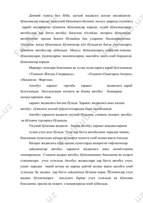 мактабга, ишга олиб борадиган йўналишлар киради. маршрут номлари бошланиш ва тугаш пунктларига қараб белгиланади: «тошкент-жиззах-самарқанд», «тошкент-оҳангарон-ангрен», «наманган- фарғона». автобус ҳаракат тартиби ҳаракат жадвалига қараб белгиланади. эксплуатация хизмати ва бошқа автобус бошқариш хизматларининг иши ҳаракат жадвалига боғлиқ бўлади. ҳаракат жадвалига амал қилиш автобус хўжалиги асосий кўрсатгичларидан бири ҳисобланади. автобус ҳаракати жадвали умумий йўналиш, стацион, назорат, автобус ва йўловчи турларига бўлинади. умумий йўналиш жадвали – бошқа автобус ҳаракат жавдвалларини тузиш учун асос бўлади. унда ҳар битта автобуснинг паркдан чиқиш, бошланиш пунктидан жўнаш ва охирги пунктга етиб келиш вақти ёзилади. назорат жадвалига кўра оралиқ пунктларда назоратчи-тафтишчилар ҳайдовчилар автобус ҳаракати жадвалига амал қилаётганини текширишади. стацион жадвал автобус йўналишининг бошланиш ва охирги станциялари учун тузилади автобус жадваллари ҳар битта автобус учун, унинг паркдан чиқиб кетиш ва паркка қайтиб келиш вақти ҳисобга олиб тузилади. бу жадвал ҳар битта ҳайдовчида бўлиши керак. йўловчилар учун жадвал йўловчиларга маълумот бериш учун тузилади ва йўналиш бошланиш, оралиқ ва охирги станцияларида …