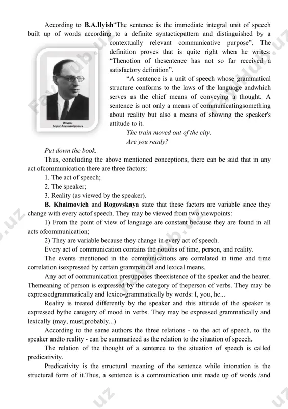 ition. a more fruitful approach is that of otto jespersen (1924: 307), who suggests testing the completeness and independence of a sentence, by assessing its potential for standing alone, as a complete utterance." according to b.a.ilyish“the sentence is the immediate integral unit of speech built up of words according to a definite syntacticpattern and distinguished by a contextually relevant communicative purpose”. the definition proves that is quite right when he writes: “thenotion of thesentence has not so far received a satisfactory definition”. “a sentence is a unit of speech whose grammatical structure conforms to the laws of the language andwhich serves as the chief means of conveying a thought. a sentence is not only a means of communicatingsomething about reality but also a means of showing the speaker's attitude to it. the train moved out of the city. are you ready? put down the book. thus, concluding the above mentioned …